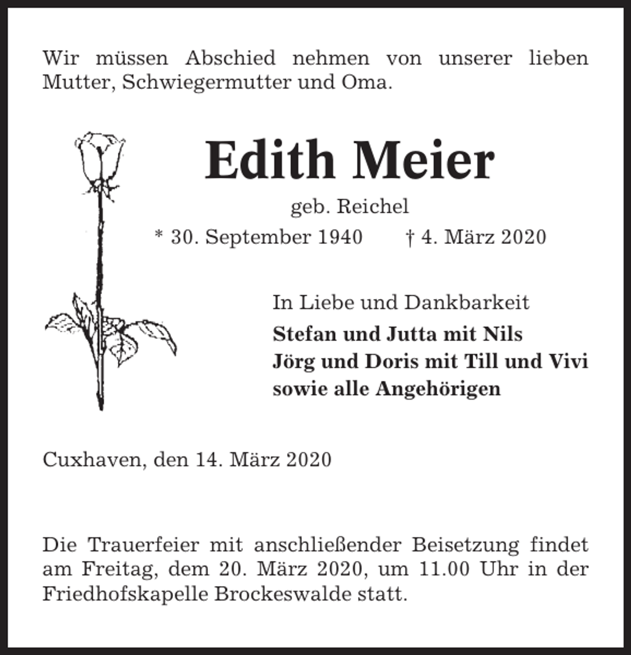 <p>Wir müssen Abschied nehmen von unserer lieben<br />Mutter, Schwiegermutter und Oma.</p><p>Edith Meier<br />geb. Reichel<br />* 30. September 1940<br />† 4. März 2020<br />In Liebe und Dankbarkeit<br />Stefan und Jutta mit Nils<br />Jörg und Doris mit Till und Vivi<br />sowie alle Angehörigen<br />Cuxhaven, den 14. März 2020</p><p>Die Trauerfeier mit anschließender Beisetzung findet<br />am Freitag, dem 20. März 2020, um 11.00 Uhr in der<br />Friedhofskapelle Brockeswalde statt.</p>