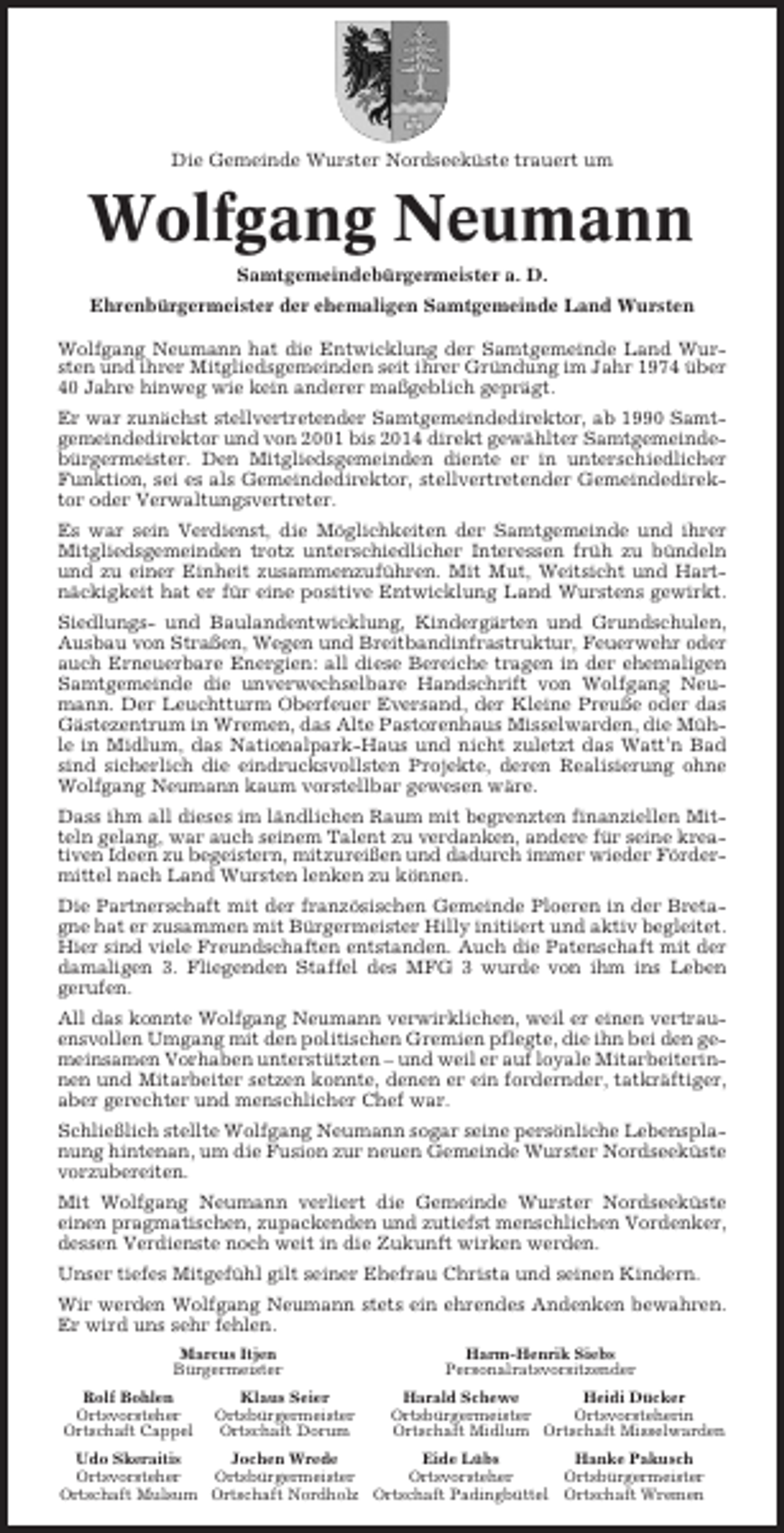 <p>Die Gemeinde Wurster Nordseeküste trauert um</p><p>Wolfgang Neumann<br />Samtgemeindebürgermeister a. D.<br />Ehrenbürgermeister der ehemaligen Samtgemeinde Land Wursten<br />Wolfgang Neumann hat die Entwicklung der Samtgemeinde Land Wursten und ihrer Mitgliedsgemeinden seit ihrer Gründung im Jahr 1974 über<br />40 Jahre hinweg wie kein anderer maßgeblich geprägt.<br />Er war zunächst stellvertretender Samtgemeindedirektor, ab 1990 Samtgemeindedirektor und von 2001 bis 2014 direkt gewählter Samtgemeindebürgermeister. Den Mitgliedsgemeinden diente er in unterschiedlicher<br />Funktion, sei es als Gemeindedirektor, stellvertretender Gemeindedirektor oder Verwaltungsvertreter.<br />Es war sein Verdienst, die Möglichkeiten der Samtgemeinde und ihrer<br />Mitgliedsgemeinden trotz unterschiedlicher Interessen früh zu bündeln<br />und zu einer Einheit zusammenzuführen. Mit Mut, Weitsicht und Hartnäckigkeit hat er für eine positive Entwicklung Land Wurstens gewirkt.<br />Siedlungs- und Baulandentwicklung, Kindergärten und Grundschulen,<br />Ausbau von Straßen, Wegen und Breitbandinfrastruktur, Feuerwehr oder<br />auch Erneuerbare Energien: all diese Bereiche tragen in der ehemaligen<br />Samtgemeinde die unverwechselbare Handschrift von Wolfgang Neumann. Der Leuchtturm Oberfeuer Eversand, der Kleine Preuße oder das<br />Gästezentrum in Wremen, das Alte Pastorenhaus Misselwarden, die Mühle in Midlum, das Nationalpark-Haus und nicht zuletzt das Watt’n Bad<br />sind sicherlich die eindrucksvollsten Projekte, deren Realisierung ohne<br />Wolfgang Neumann kaum vorstellbar gewesen wäre.<br />Dass ihm all dieses im ländlichen Raum mit begrenzten finanziellen Mitteln gelang, war auch seinem Talent zu verdanken, andere für seine kreativen Ideen zu begeistern, mitzureißen und dadurch immer wieder Fördermittel nach Land Wursten lenken zu können.<br />Die Partnerschaft mit der französischen Gemeinde Ploeren in der Bretagne hat er zusammen mit Bürgermeister Hilly initiiert und aktiv begleitet.<br />Hier sind viele Freundschaften entstanden. Auch die Patenschaft mit der<br />damaligen 3. Fliegenden Staffel des MFG 3 wurde von ihm ins Leben<br />gerufen.<br />All das konnte Wolfgang Neumann verwirklichen, weil er einen vertrauensvollen Umgang mit den politischen Gremien pflegte, die ihn bei den gemeinsamen Vorhaben unterstützten – und weil er auf loyale Mitarbeiterinnen und Mitarbeiter setzen konnte, denen er ein fordernder, tatkräftiger,<br />aber gerechter und menschlicher Chef war.<br />Schließlich stellte Wolfgang Neumann sogar seine persönliche Lebensplanung hintenan, um die Fusion zur neuen Gemeinde Wurster Nordseeküste<br />vorzubereiten.<br />Mit Wolfgang Neumann verliert die Gemeinde Wurster Nordseeküste<br />einen pragmatischen, zupackenden und zutiefst menschlichen Vordenker,<br />dessen Verdienste noch weit in die Zukunft wirken werden.<br />Unser tiefes Mitgefühl gilt seiner Ehefrau Christa und seinen Kindern.<br />Wir werden Wolfgang Neumann stets ein ehrendes Andenken bewahren.<br />Er wird uns sehr fehlen.<br />Marcus Itjen<br />Bürgermeister<br />Rolf Bohlen<br />Ortsvorsteher<br />Ortschaft Cappel</p><p>Klaus Seier<br />Ortsbürgermeister<br />Ortschaft Dorum</p><p>Harm-Henrik Siebs<br />Personalratsvorsitzender<br />Harald Schewe<br />Heidi Dücker<br />Ortsbürgermeister<br />Ortsvorsteherin<br />Ortschaft Midlum Ortschaft Misselwarden</p><p>Udo Skeraitis<br />Jochen Wrede<br />Eide Lübs<br />Hanke Pakusch<br />Ortsvorsteher<br />Ortsbürgermeister<br />Ortsvorsteher<br />Ortsbürgermeister<br />Ortschaft Mulsum Ortschaft Nordholz Ortschaft Padingbüttel Ortschaft Wremen</p>