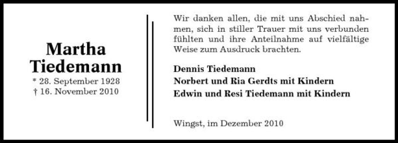 <p>Martha Tiedemann<br />* 28. September 1928 † 16. November 2010</p><p>Wir danken allen, die mit uns Abschied nahmen, sich in stiller Trauer mit uns verbunden fühlten und ihre Anteilnahme auf vielfältige Weise zum Ausdruck brachten.</p><p>Dennis Tiedemann Norbert und Ria Gerdts mit Kindern Edwin und Resi Tiedemann mit Kindern</p><p>Wingst, im Dezember 2010</p>
