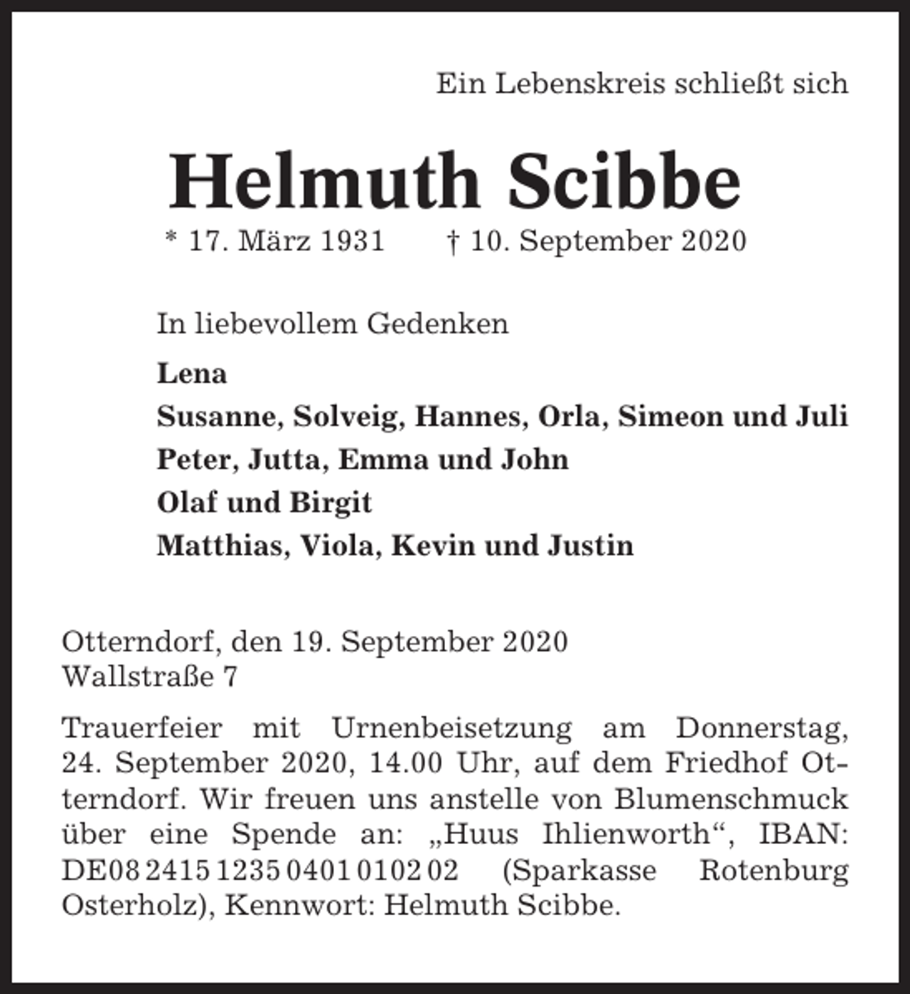 <p>Ein Lebenskreis schließt sich</p><p>Helmuth Scibbe<br />* 17. März 1931</p><p>† 10. September 2020</p><p>In liebevollem Gedenken<br />Lena<br />Susanne, Solveig, Hannes, Orla, Simeon und Juli<br />Peter, Jutta, Emma und John<br />Olaf und Birgit<br />Matthias, Viola, Kevin und Justin<br />Otterndorf, den 19. September 2020<br />Wallstraße 7<br />Trauerfeier mit Urnenbeisetzung am Donnerstag,<br />24. September 2020, 14.00 Uhr, auf dem Friedhof Otterndorf. Wir freuen uns anstelle von Blumenschmuck<br />über eine Spende an: „Huus Ihlienworth“, IBAN:<br />DE08 2415 1235 04 (Sparkasse Rotenburg<br />Osterholz), Kennwort: Helmuth Scibbe.</p>