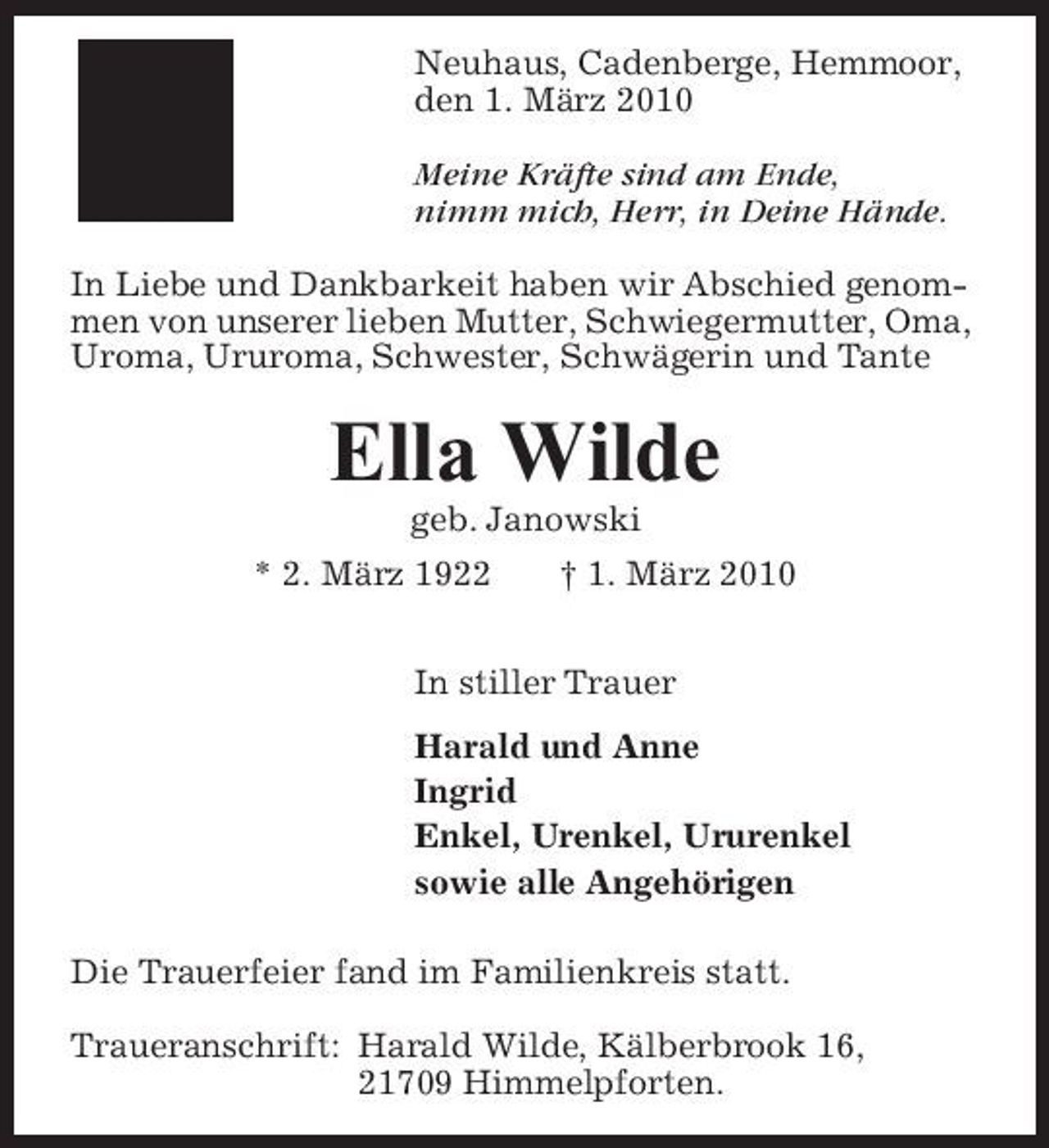 <p>Neuhaus, Cadenberge, Hemmoor, den 1. März 2010 Meine Kräfte sind am Ende, nimm mich, Herr, in Deine Hände. In Liebe und Dankbarkeit haben wir Abschied genommen von unserer lieben Mutter, Schwiegermutter, Oma, Uroma, Ururoma, Schwester, Schwägerin und Tante</p><p>Ella Wilde<br />geb. Janowski * 2. März 1922 † 1. März 2010 In stiller Trauer Harald und Anne Ingrid Enkel, Urenkel, Ururenkel sowie alle Angehörigen Die Trauerfeier fand im Familienkreis statt. Traueranschrift: Harald Wilde, Kälberbrook 16, 21709 Himmelpforten.</p>