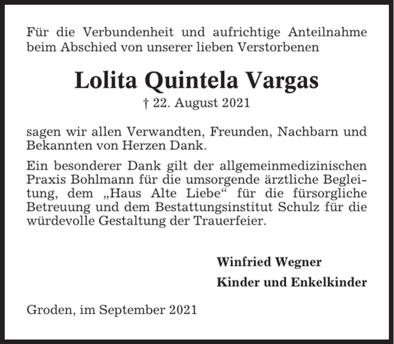<p>Für die Verbundenheit und aufrichtige Anteilnahme<br />beim Abschied von unserer lieben Verstorbenen</p><p>Lolita Quintela Vargas<br />† 22. August 2021<br />sagen wir allen Verwandten, Freunden, Nachbarn und<br />Bekannten von Herzen Dank.<br />Ein besonderer Dank gilt der allgemeinmedizinischen<br />Praxis Bohlmann für die umsorgende ärztliche Begleitung, dem „Haus Alte Liebe“ für die fürsorgliche<br />Betreuung und dem Bestattungsinstitut Schulz für die<br />würdevolle Gestaltung der Trauerfeier.<br />Winfried Wegner<br />Kinder und Enkelkinder<br />Groden, im September 2021</p>