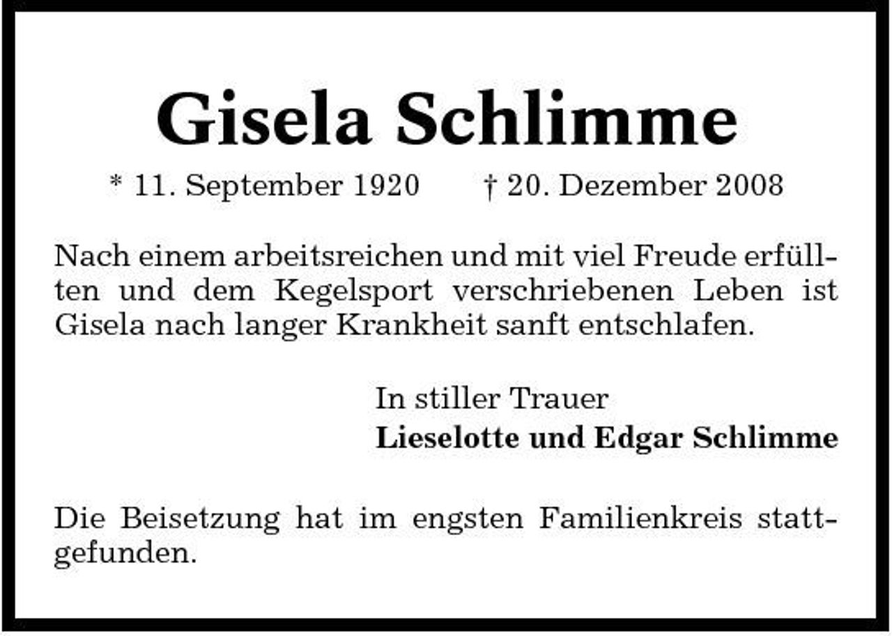<p>Gisela Schlimme<br />* 11. September 1920 † 20. Dezember 2008 Nach einem arbeitsreichen und mit viel Freude erfüllten und dem Kegelsport verschriebenen Leben ist Gisela nach langer Krankheit sanft entschlafen. In stiller Trauer Lieselotte und Edgar Schlimme Die Beisetzung hat im engsten Familienkreis stattgefunden.</p>