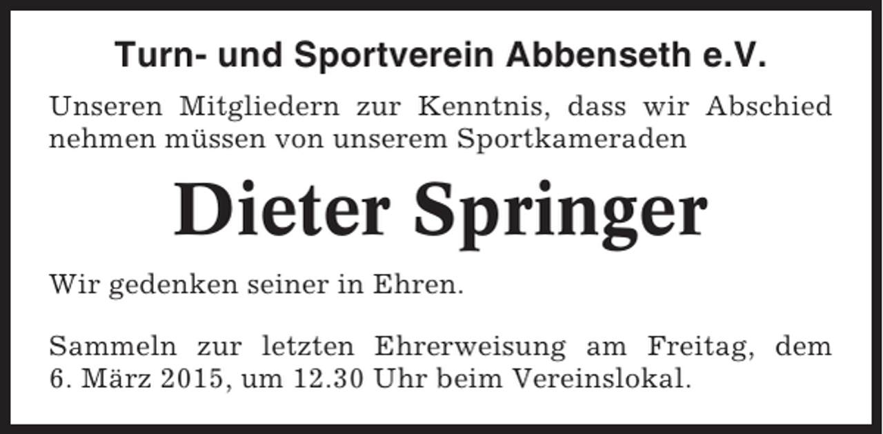 <p>Turn- und Sportverein Abbenseth e.V.<br />Unseren Mitgliedern zur Kenntnis, dass wir Abschied<br />nehmen müssen von unserem Sportkameraden</p><p>Dieter Springer<br />Wir gedenken seiner in Ehren.<br />Sammeln zur letzten Ehrerweisung am Freitag, dem<br />6. März 2015, um 12.30 Uhr beim Vereinslokal.</p>