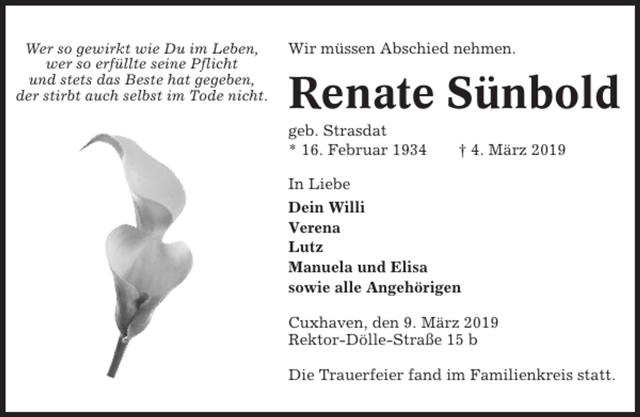 <p>Wer so gewirkt wie Du im Leben,<br />wer so erfüllte seine Pflicht<br />und stets das Beste hat gegeben,<br />der stirbt auch selbst im Tode nicht.</p><p>Wir müssen Abschied nehmen.</p><p>Renate Sünbold<br />geb. Strasdat<br />* 16. Februar 1934</p><p>† 4. März 2019</p><p>In Liebe<br />Dein Willi<br />Verena<br />Lutz<br />Manuela und Elisa<br />sowie alle Angehörigen<br />Cuxhaven, den 9. März 2019<br />Rektor-Dölle-Straße 15 b<br />Die Trauerfeier fand im Familienkreis statt.</p>