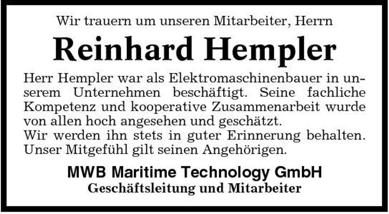 <p>Wir trauern um unseren Mitarbeiter, Herrn</p><p>Reinhard Hempler<br />Herr Hempler war als Elektromaschinenbauer in unserem Unternehmen beschäftigt. Seine fachliche Kompetenz und kooperative Zusammenarbeit wurde von allen hoch angesehen und geschätzt. Wir werden ihn stets in guter Erinnerung behalten. Unser Mitgefühl gilt seinen Angehörigen.</p><p>MWB Maritime Technology GmbH<br />Geschäftsleitung und Mitarbeiter</p>