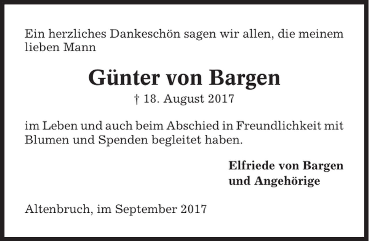 <p>Ein herzliches Dankeschön sagen wir allen, die meinem<br />lieben Mann</p><p>Günter von Bargen<br />† 18. August 2017<br />im Leben und auch beim Abschied in Freundlichkeit mit<br />Blumen und Spenden begleitet haben.<br />Elfriede von Bargen<br />und Angehörige<br />Altenbruch, im September 2017</p>