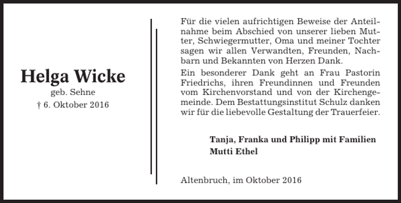 <p>Helga Wicke<br />geb. Sehne<br />† 6. Oktober 2016</p><p>Für die vielen aufrichtigen Beweise der Anteilnahme beim Abschied von unserer lieben Mutter, Schwiegermutter, Oma und meiner Tochter<br />sagen wir allen Verwandten, Freunden, Nachbarn und Bekannten von Herzen Dank.<br />Ein besonderer Dank geht an Frau Pastorin<br />Friedrichs, ihren Freundinnen und Freunden<br />vom Kirchenvorstand und von der Kirchengemeinde. Dem Bestattungsinstitut Schulz danken<br />wir für die liebevolle Gestaltung der Trauerfeier.<br />Tanja, Franka und Philipp mit Familien<br />Mutti Ethel<br />Altenbruch, im Oktober 2016</p>