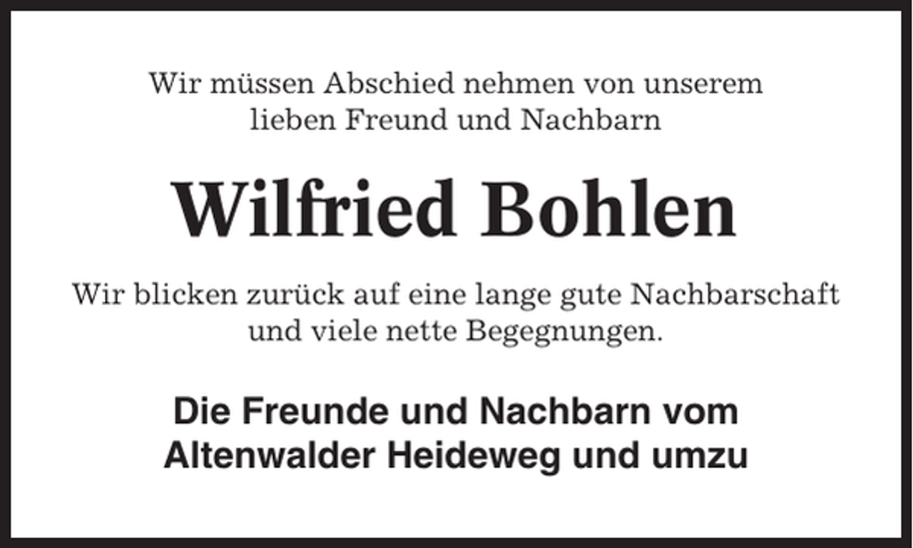 <p>Wir müssen Abschied nehmen von unserem<br />lieben Freund und Nachbarn</p><p>Wilfried Bohlen<br />Wir blicken zurück auf eine lange gute Nachbarschaft<br />und viele nette Begegnungen.</p><p>Die Freunde und Nachbarn vom<br />Altenwalder Heideweg und umzu</p>