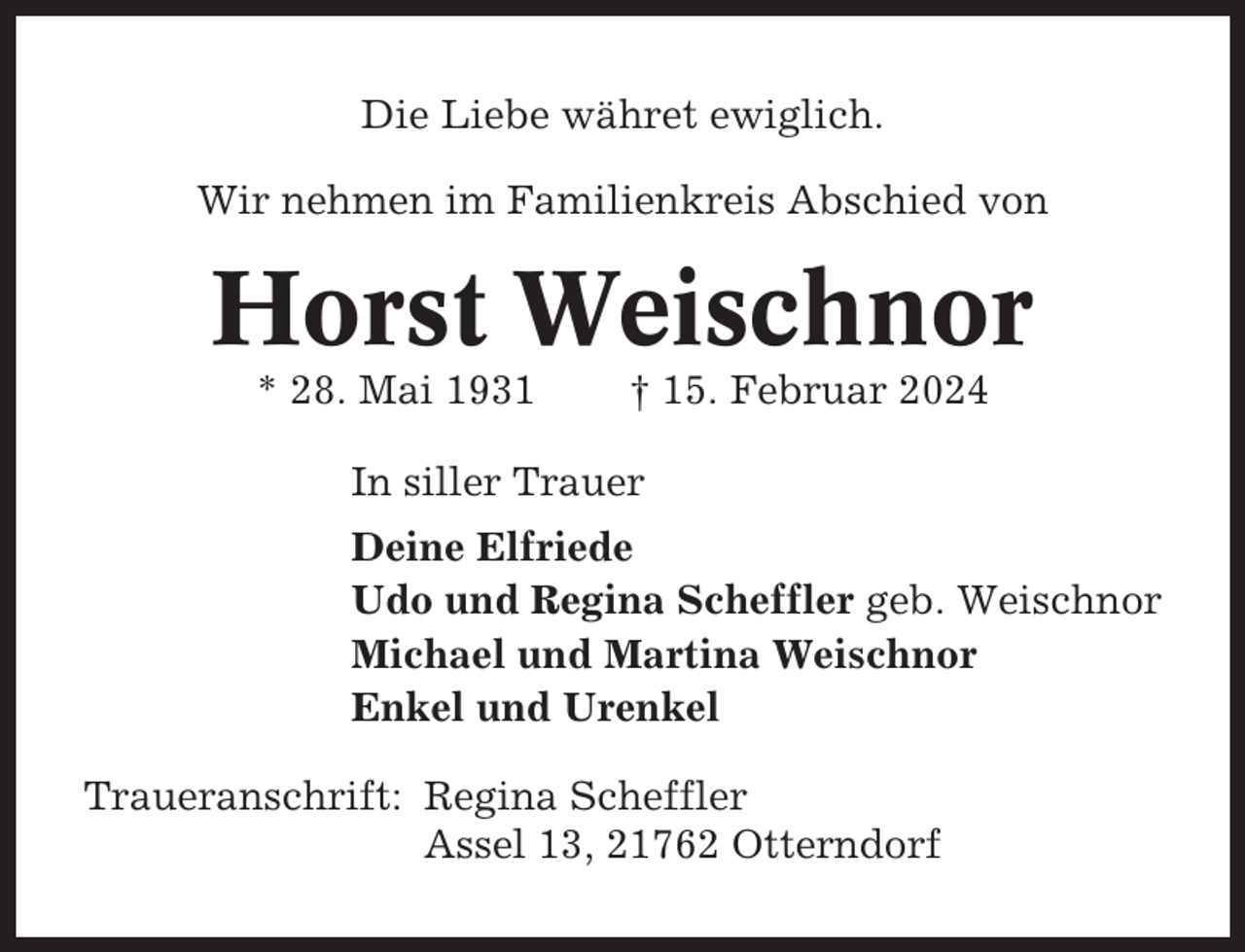<p>Die Liebe währet ewiglich.<br />Wir nehmen im Familienkreis Abschied von</p><p>Horst Weischnor<br />* 28. Mai 1931</p><p>† 15. Februar 2024</p><p>In siller Trauer<br />Deine Elfriede<br />Udo und Regina Scheffler geb. Weischnor<br />Michael und Martina Weischnor<br />Enkel und Urenkel<br />Traueranschrift: Regina Scheffler<br />Assel 13, 21762 Otterndorf</p>