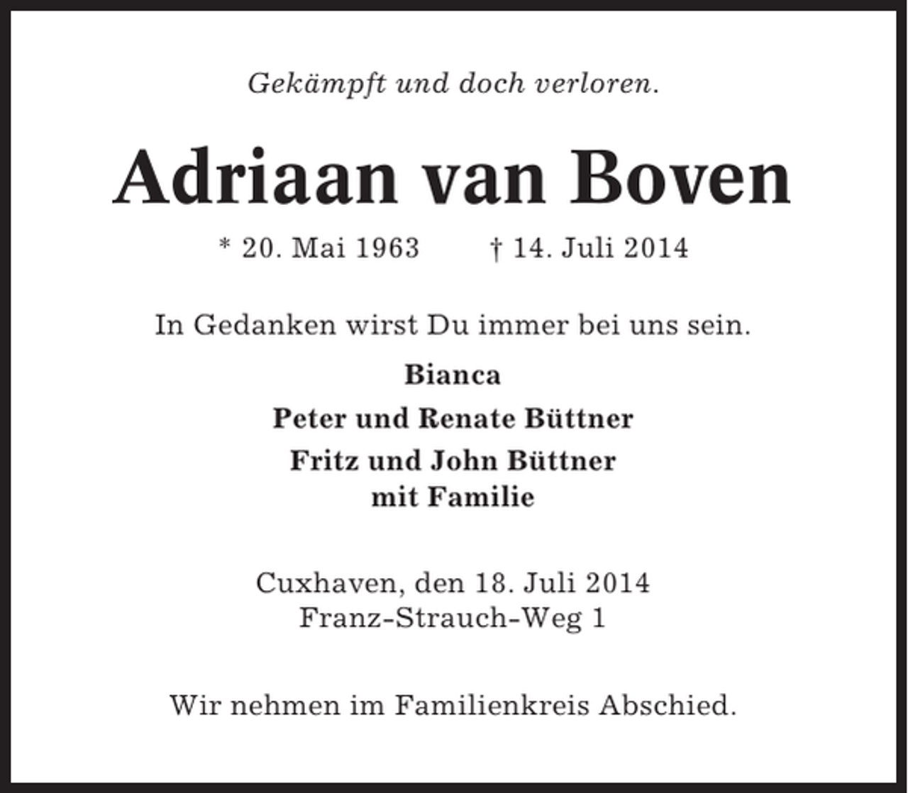 <p>Gekämpft und doch verloren.</p><p>Adriaan van Boven<br />* 20. Mai 1963</p><p>† 14. Juli 2014</p><p>In Gedanken wirst Du immer bei uns sein.<br />Bianca<br />Peter und Renate Büttner<br />Fritz und John Büttner<br />mit Familie<br />Cuxhaven, den 18. Juli 2014<br />Franz-Strauch-Weg 1<br />Wir nehmen im Familienkreis Abschied.</p>