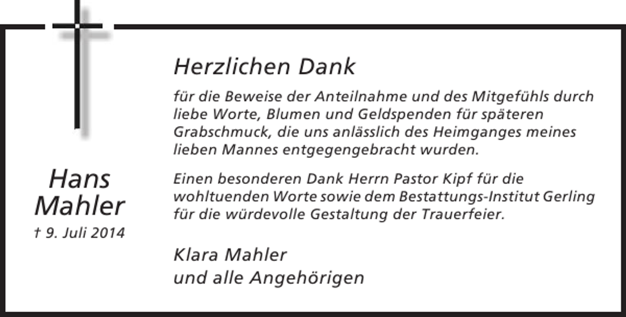 <p>Herzlichen Dank<br />für die Beweise der Anteilnahme und des Mitgefühls durch<br />liebe Worte, Blumen und Geldspenden für späteren<br />Grabschmuck, die uns anlässlich des Heimganges meines<br />lieben Mannes entgegengebracht wurden.</p><p>Hans<br />Mahler</p><p>Einen besonderen Dank Herrn Pastor Kipf für die<br />wohltuenden Worte sowie dem Bestattungs-Institut Gerling<br />für die würdevolle Gestaltung der Trauerfeier.</p><p>† 9. Juli 2014</p><p>Klara Mahler<br />und alle Angehörigen</p>