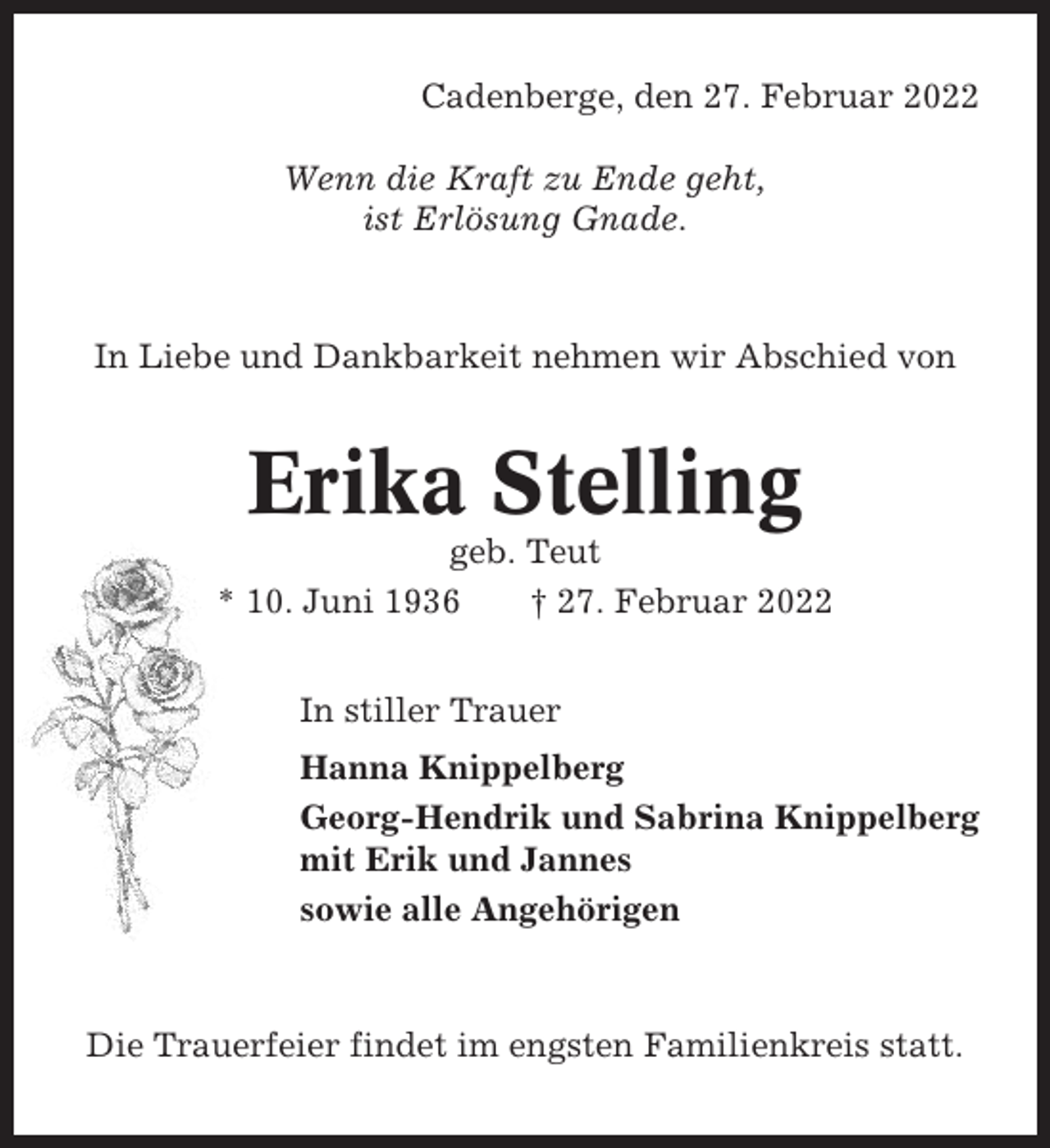 <p>Cadenberge, den 27. Februar 2022<br />Wenn die Kraft zu Ende geht,<br />ist Erlösung Gnade.</p><p>In Liebe und Dankbarkeit nehmen wir Abschied von</p><p>Erika Stelling<br />geb. Teut<br />* 10. Juni 1936<br />† 27. Februar 2022<br />In stiller Trauer<br />Hanna Knippelberg<br />Georg-Hendrik und Sabrina Knippelberg<br />mit Erik und Jannes<br />sowie alle Angehörigen</p><p>Die Trauerfeier findet im engsten Familienkreis statt.</p>