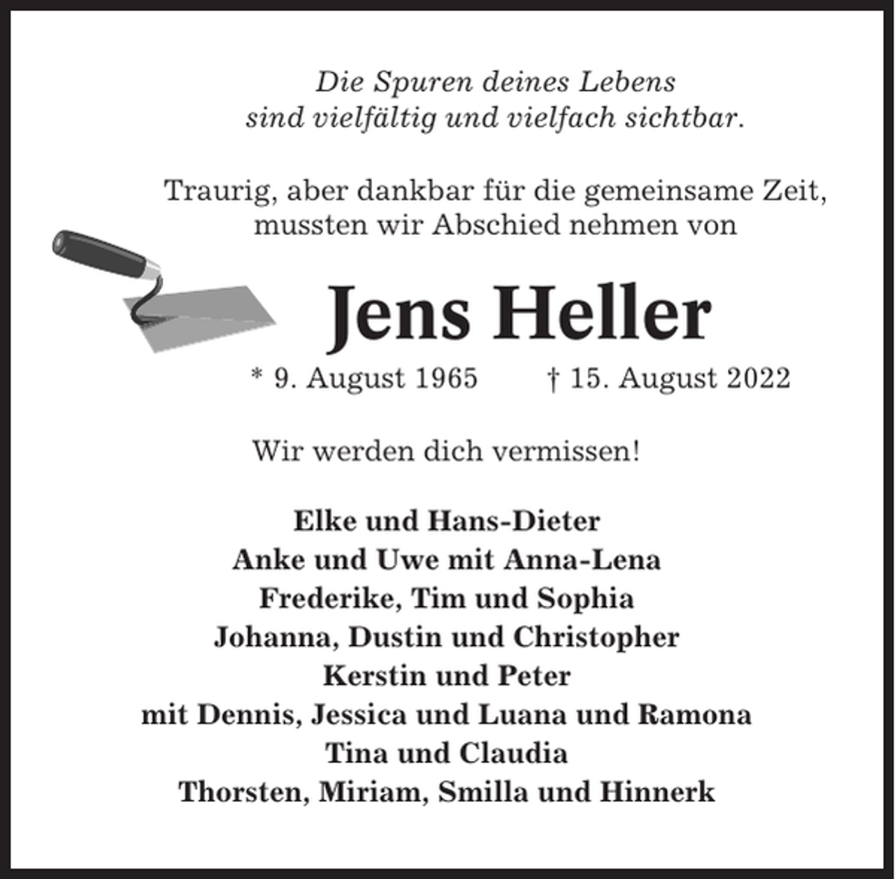 <p>Die Spuren deines Lebens<br />sind vielfältig und vielfach sichtbar.<br />Traurig, aber dankbar für die gemeinsame Zeit,<br />mussten wir Abschied nehmen von</p><p>Jens Heller<br />* 9. August 1965</p><p>† 15. August 2022</p><p>Wir werden dich vermissen!<br />Elke und Hans-Dieter<br />Anke und Uwe mit Anna-Lena<br />Frederike, Tim und Sophia<br />Johanna, Dustin und Christopher<br />Kerstin und Peter<br />mit Dennis, Jessica und Luana und Ramona<br />Tina und Claudia<br />Thorsten, Miriam, Smilla und Hinnerk</p>