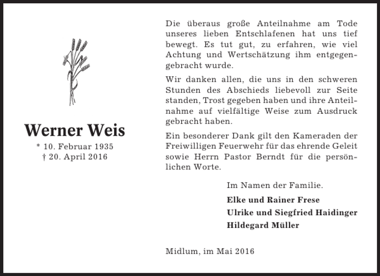 <p>Die überaus große Anteilnahme am Tode<br />unseres lieben Entschlafenen hat uns tief<br />bewegt. Es tut gut, zu erfahren, wie viel<br />Achtung und Wertschätzung ihm entgegengebracht wurde.</p><p>Werner Weis<br />* 10. Februar 1935<br />† 20. April 2016</p><p>Wir danken allen, die uns in den schweren<br />Stunden des Abschieds liebevoll zur Seite<br />standen, Trost gegeben haben und ihre Anteilnahme auf vielfältige Weise zum Ausdruck<br />gebracht haben.<br />Ein besonderer Dank gilt den Kameraden der<br />Freiwilligen Feuerwehr für das ehrende Geleit<br />sowie Herrn Pastor Berndt für die persönlichen Worte.<br />Im Namen der Familie.<br />Elke und Rainer Frese<br />Ulrike und Siegfried Haidinger<br />Hildegard Müller<br />Midlum, im Mai 2016</p>