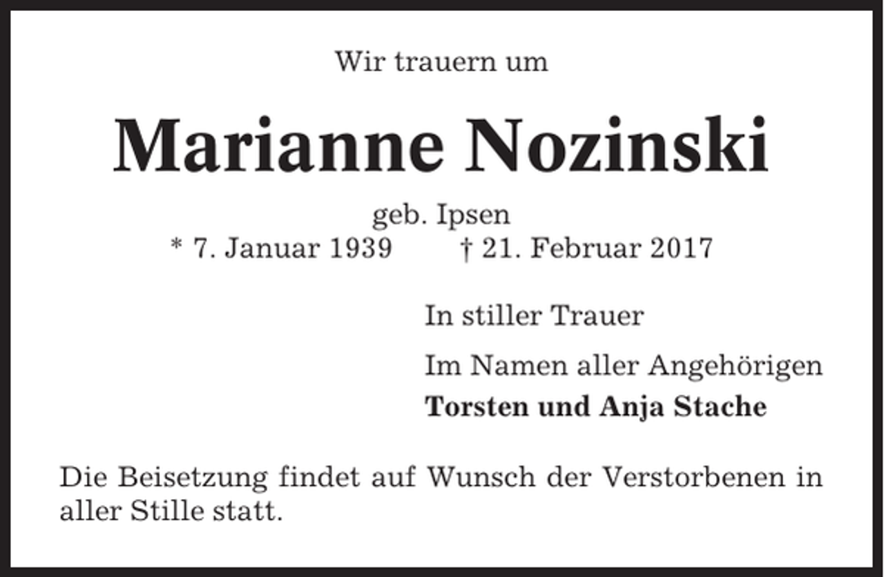 <p>Wir trauern um</p><p>Marianne Nozinski<br />geb. Ipsen<br />* 7. Januar 1939<br />† 21. Februar 2017<br />In stiller Trauer<br />Im Namen aller Angehörigen<br />Torsten und Anja Stache<br />Die Beisetzung findet auf Wunsch der Verstorbenen in<br />aller Stille statt.</p>