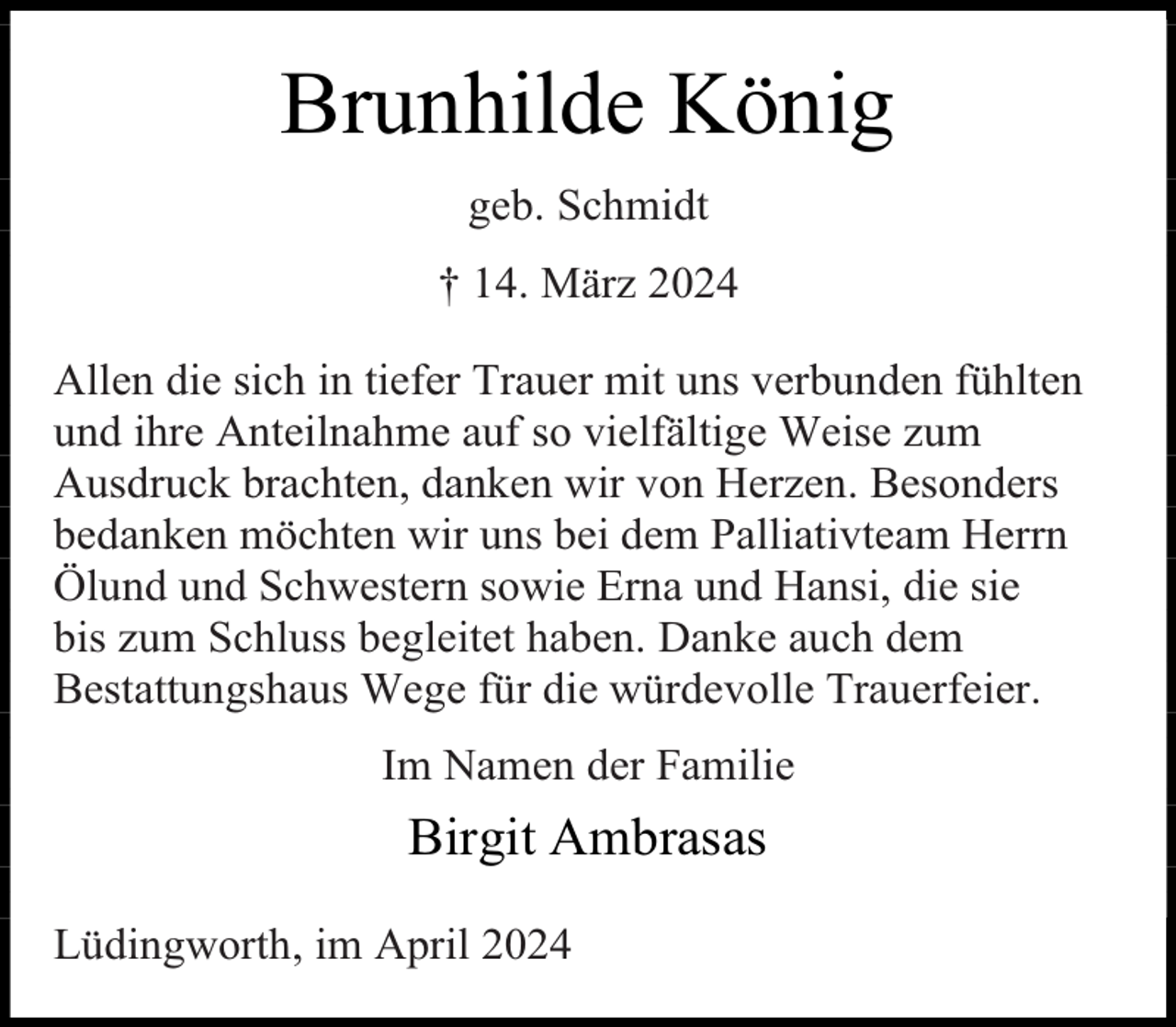 <p>Brunhilde König<br />geb. Schmidt<br />† 14. März 2024<br />Allen die sich in tiefer Trauer mit uns verbunden fühlten<br />und ihre Anteilnahme auf so vielfältige Weise zum<br />Ausdruck brachten, danken wir von Herzen. Besonders<br />bedanken möchten wir uns bei dem Palliativteam Herrn<br />Ölund und Schwestern sowie Erna und Hansi, die sie<br />bis zum Schluss begleitet haben. Danke auch dem<br />Bestattungshaus Wege für die würdevolle Trauerfeier.<br />Im Namen der Familie</p><p>Birgit Ambrasas<br />Lüdingworth, im April 2024</p>