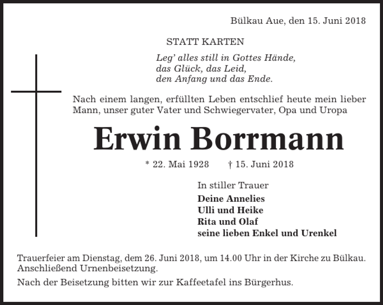 <p>Bülkau Aue, den 15. Juni 2018<br />STATT KARTEN<br />Leg’ alles still in Gottes Hände,<br />das Glück, das Leid,<br />den Anfang und das Ende.<br />Nach einem langen, erfüllten Leben entschlief heute mein lieber<br />Mann, unser guter Vater und Schwiegervater, Opa und Uropa</p><p>Erwin Borrmann<br />* 22. Mai 1928</p><p>† 15. Juni 2018</p><p>In stiller Trauer<br />Deine Annelies<br />Ulli und Heike<br />Rita und Olaf<br />seine lieben Enkel und Urenkel<br />Trauerfeier am Dienstag, dem 26. Juni 2018, um 14.00 Uhr in der Kirche zu Bülkau.<br />Anschließend Urnenbeisetzung.<br />Nach der Beisetzung bitten wir zur Kaffeetafel ins Bürgerhus.</p>