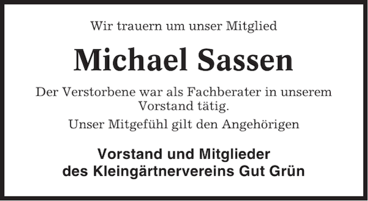 <p>Wir trauern um unser Mitglied</p><p>Michael Sassen<br />Der Verstorbene war als Fachberater in unserem<br />Vorstand tätig.<br />Unser Mitgefühl gilt den Angehörigen</p><p>Vorstand und Mitglieder<br />des Kleingärtnervereins Gut Grün</p>