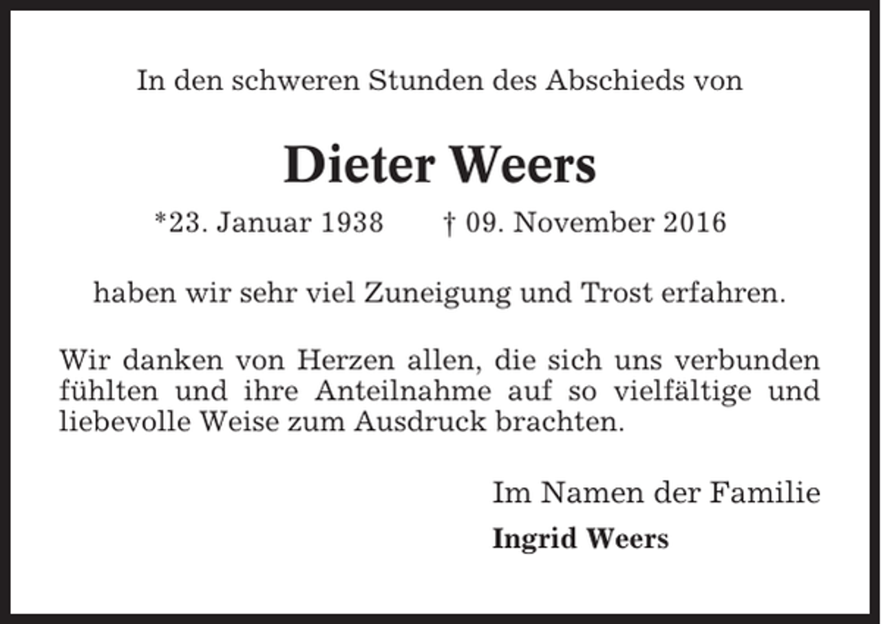 <p>In den schweren Stunden des Abschieds von</p><p>Dieter Weers<br />*23. Januar 1938</p><p>† 09. November 2016</p><p>haben wir sehr viel Zuneigung und Trost erfahren.<br />Wir danken von Herzen allen, die sich uns verbunden<br />fühlten und ihre Anteilnahme auf so vielfältige und<br />liebevolle Weise zum Ausdruck brachten.</p><p>Im Namen der Familie<br />Ingrid Weers</p>