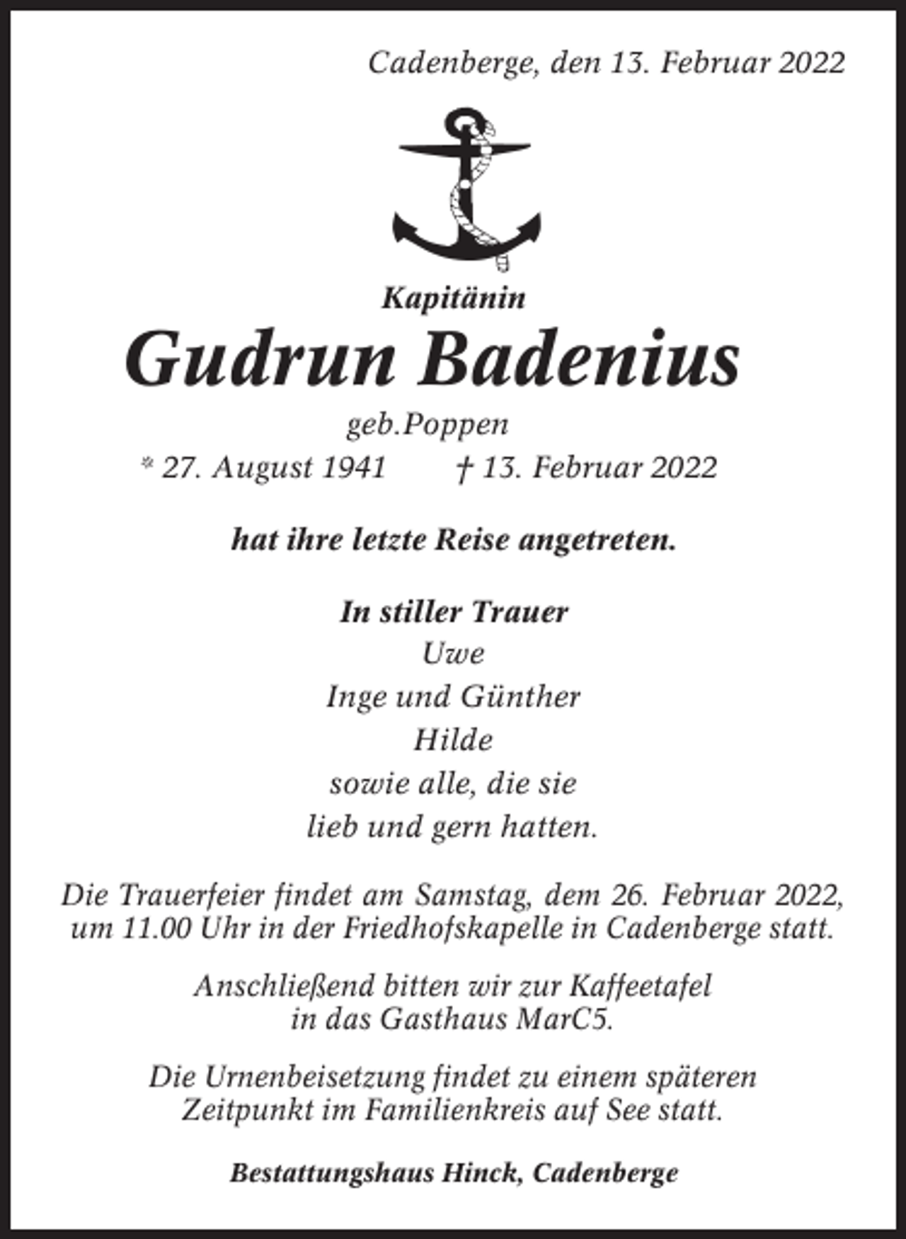 <p>Cadenberge, den 13. Februar 2022</p><p>Kapitänin</p><p>Gudrun Badenius<br />geb.Poppen<br />* 27. August 1941<br />† 13. Februar 2022<br />hat ihre letzte Reise angetreten.<br />In stiller Trauer<br />Uwe<br />Inge und Günther<br />Hilde<br />sowie alle, die sie<br />lieb und gern hatten.<br />Die Trauerfeier findet am Samstag, dem 26. Februar 2022,<br />um 11.00 Uhr in der Friedhofskapelle in Cadenberge statt.<br />Anschließend bitten wir zur Kaffeetafel<br />in das Gasthaus MarC5.<br />Die Urnenbeisetzung findet zu einem späteren<br />Zeitpunkt im Familienkreis auf See statt.<br />Bestattungshaus Hinck, Cadenberge</p>