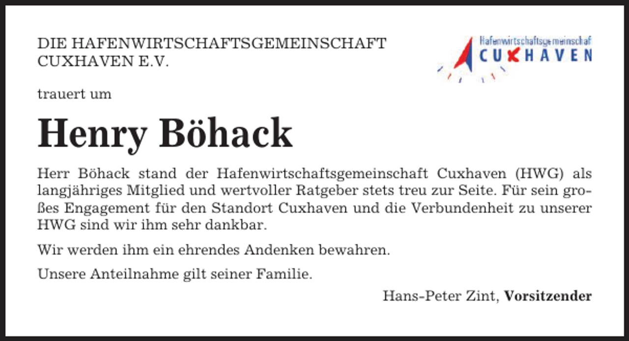 <p>DIE HAFENWIRTSCHAFTSGEMEINSCHAFT<br />CUXHAVEN E.V.<br />trauert um</p><p>Henry Böhack<br />Herr Böhack stand der Hafenwirtschaftsgemeinschaft Cuxhaven (HWG) als<br />langjähriges Mitglied und wertvoller Ratgeber stets treu zur Seite. Für sein großes Engagement für den Standort Cuxhaven und die Verbundenheit zu unserer<br />HWG sind wir ihm sehr dankbar.<br />Wir werden ihm ein ehrendes Andenken bewahren.<br />Unsere Anteilnahme gilt seiner Familie.<br />Hans-Peter Zint, Vorsitzender</p>