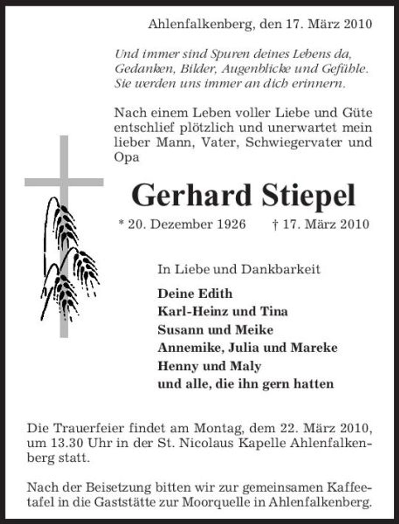 <p>Ahlenfalkenberg, den 17. März 2010 Und immer sind Spuren deines Lebens da, Gedanken, Bilder, Augenblicke und Gefühle. Sie werden uns immer an dich erinnern. Nach einem Leben voller Liebe und Güte entschlief plötzlich und unerwartet mein lieber Mann, Vater, Schwiegervater und Opa</p><p>Gerhard Stiepel<br />* 20. Dezember 1926 † 17. März 2010 In Liebe und Dankbarkeit Deine Edith Karl-Heinz und Tina Susann und Meike Annemike, Julia und Mareke Henny und Maly und alle, die ihn gern hatten Die Trauerfeier findet am Montag, dem 22. März 2010, um 13.30 Uhr in der St. Nicolaus Kapelle Ahlenfalkenberg statt. Nach der Beisetzung bitten wir zur gemeinsamen Kaffeetafel in die Gaststätte zur Moorquelle in Ahlenfalkenberg.</p>