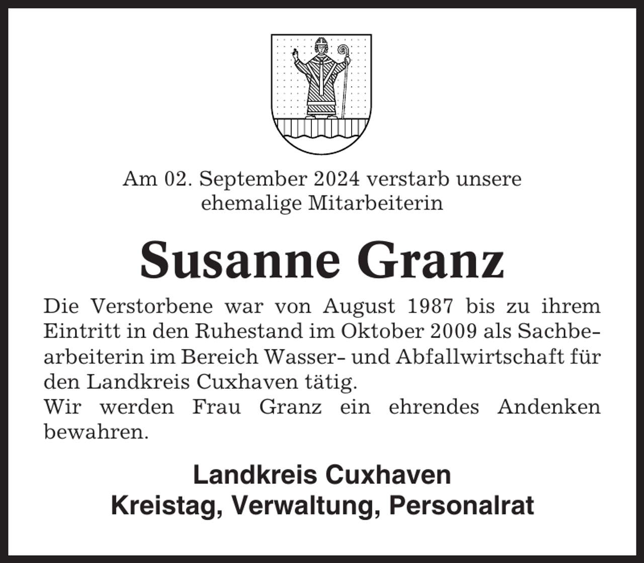 <p>Am 02. September 2024 verstarb unsere<br />ehemalige Mitarbeiterin</p><p>Susanne Granz<br />Die Verstorbene war von August 1987 bis zu ihrem<br />Eintritt in den Ruhestand im Oktober 2009 als Sachbearbeiterin im Bereich Wasser- und Abfallwirtschaft für<br />den Landkreis Cuxhaven tätig.<br />Wir werden Frau Granz ein ehrendes Andenken<br />bewahren.</p><p>Landkreis Cuxhaven<br />Kreistag, Verwaltung, Personalrat</p>