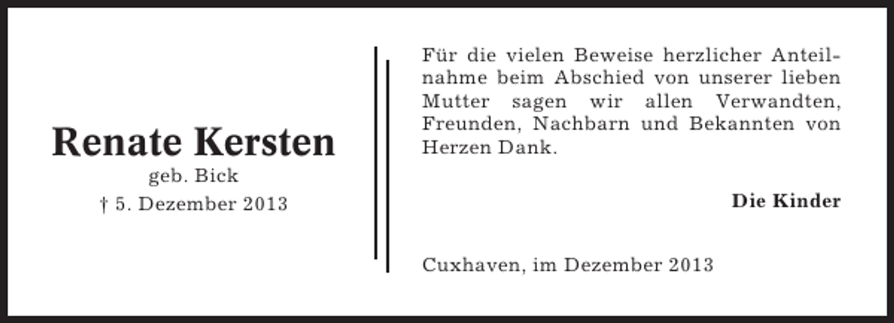 <p>Renate Kersten</p><p>Für die vielen Beweise herzlicher Anteilnahme beim Abschied von unserer lieben<br />Mutter sagen wir allen Verwandten,<br />Freunden, Nachbarn und Bekannten von<br />Herzen Dank.</p><p>geb. Bick<br />† 5. Dezember 2013</p><p>Die Kinder<br />Cuxhaven, im Dezember 2013</p>