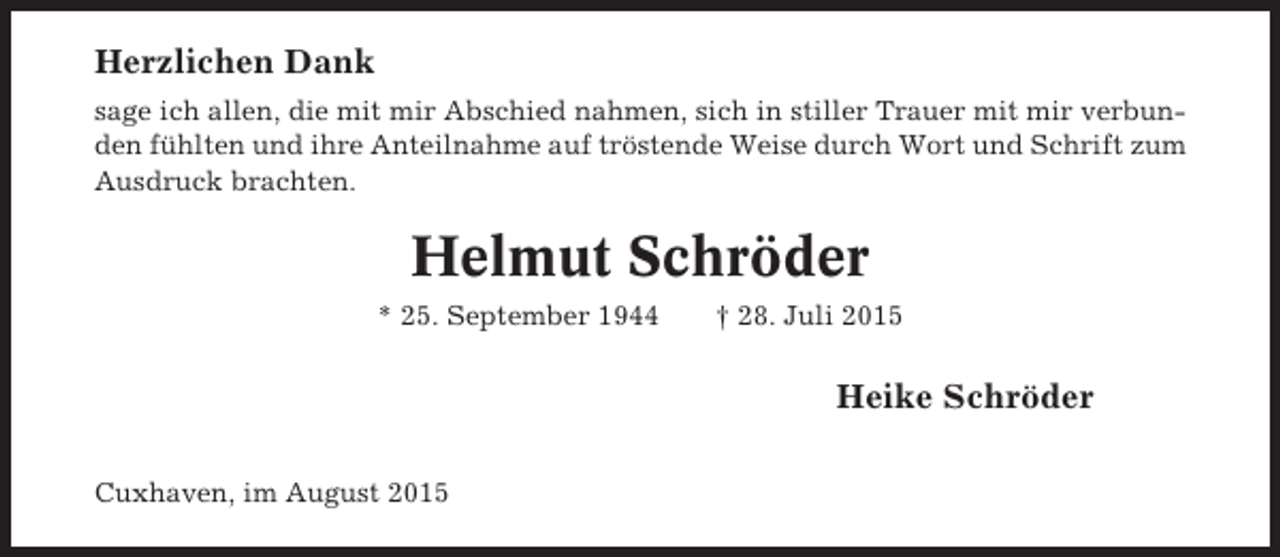 <p>Herzlichen Dank<br />sage ich allen, die mit mir Abschied nahmen, sich in stiller Trauer mit mir verbunden fühlten und ihre Anteilnahme auf tröstende Weise durch Wort und Schrift zum<br />Ausdruck brachten.</p><p>Helmut Schröder<br />* 25. September 1944</p><p>† 28. Juli 2015</p><p>Heike Schröder<br />Cuxhaven, im August 2015</p>