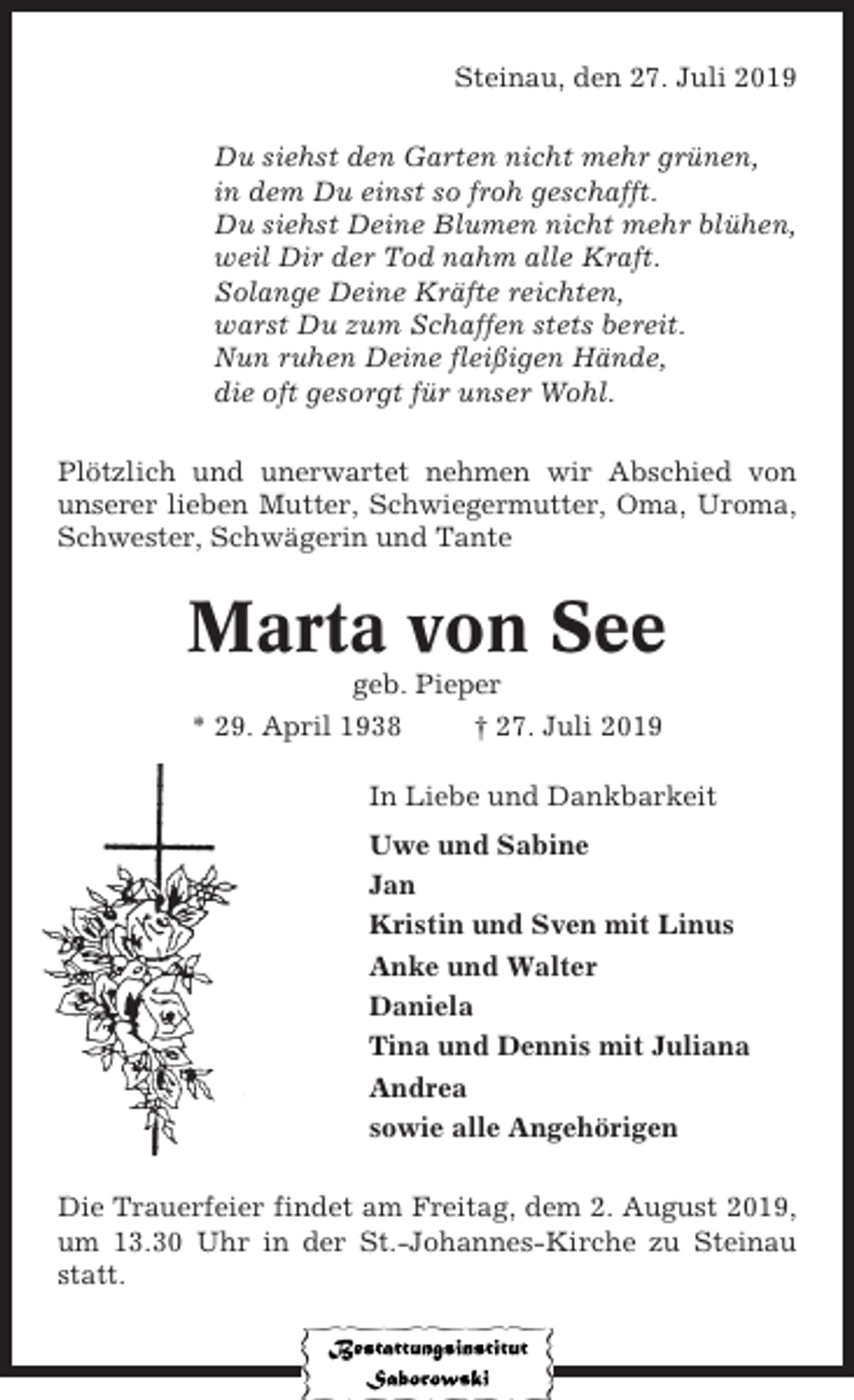 <p>Steinau, den 27. Juli 2019<br />Du siehst den Garten nicht mehr grünen,<br />in dem Du einst so froh geschafft.<br />Du siehst Deine Blumen nicht mehr blühen,<br />weil Dir der Tod nahm alle Kraft.<br />Solange Deine Kräfte reichten,<br />warst Du zum Schaffen stets bereit.<br />Nun ruhen Deine fleißigen Hände,<br />die oft gesorgt für unser Wohl.<br />Plötzlich und unerwartet nehmen wir Abschied von<br />unserer lieben Mutter, Schwiegermutter, Oma, Uroma,<br />Schwester, Schwägerin und Tante</p><p>Marta von See<br />geb. Pieper<br />* 29. April 1938<br />† 27. Juli 2019<br />In Liebe und Dankbarkeit<br />Uwe und Sabine<br />Jan<br />Kristin und Sven mit Linus<br />Anke und Walter<br />Daniela<br />Tina und Dennis mit Juliana<br />Andrea<br />sowie alle Angehörigen<br />Die Trauerfeier findet am Freitag, dem 2. August 2019,<br />um 13.30 Uhr in der St.-Johannes-Kirche zu Steinau<br />statt.</p>