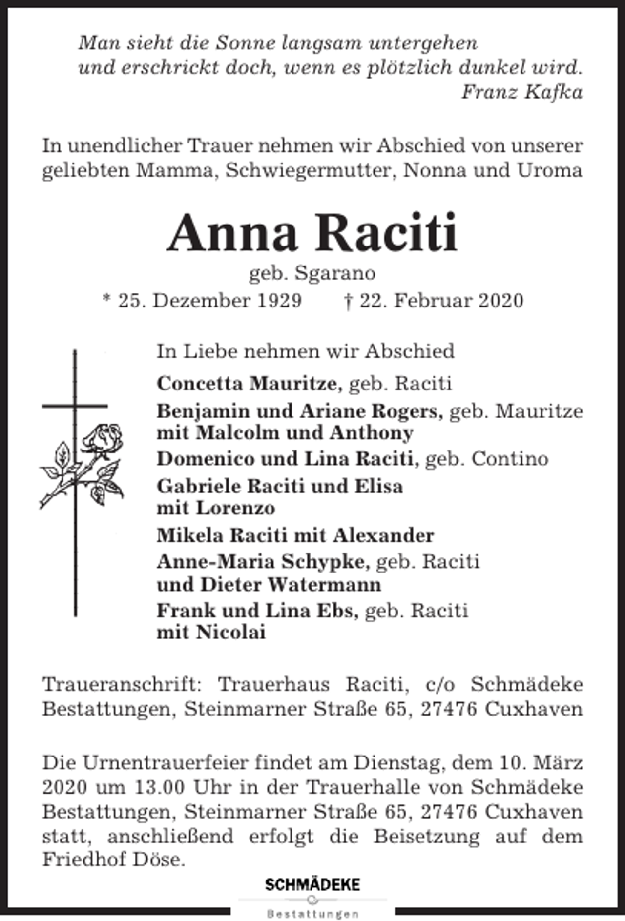 <p>Man sieht die Sonne langsam untergehen<br />und erschrickt doch, wenn es plötzlich dunkel wird.<br />Franz Kafka<br />In unendlicher Trauer nehmen wir Abschied von unserer<br />geliebten Mamma, Schwiegermutter, Nonna und Uroma</p><p>Anna Raciti<br />geb. Sgarano<br />* 25. Dezember 1929<br />† 22. Februar 2020<br />In Liebe nehmen wir Abschied<br />Concetta Mauritze, geb. Raciti<br />Benjamin und Ariane Rogers, geb. Mauritze<br />mit Malcolm und Anthony<br />Domenico und Lina Raciti, geb. Contino<br />Gabriele Raciti und Elisa<br />mit Lorenzo<br />Mikela Raciti mit Alexander<br />Anne-Maria Schypke, geb. Raciti<br />und Dieter Watermann<br />Frank und Lina Ebs, geb. Raciti<br />mit Nicolai<br />Traueranschrift: Trauerhaus Raciti, c/o Schmädeke<br />Bestattungen, Steinmarner Straße 65, 27476 Cuxhaven<br />Die Urnentrauerfeier findet am Dienstag, dem 10. März<br />2020 um 13.00 Uhr in der Trauerhalle von Schmädeke<br />Bestattungen, Steinmarner Straße 65, 27476 Cuxhaven<br />statt, anschließend erfolgt die Beisetzung auf dem<br />Friedhof Döse.</p>