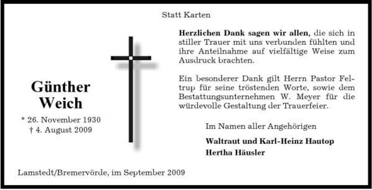<p>Statt Karten Herzlichen Dank sagen wir allen, die sich in stiller Trauer mit uns verbunden fühlten und ihre Anteilnahme auf vielfältige Weise zum Ausdruck brachten.</p><p>Günther Weich<br />* 26. November 1930 † 4. August 2009</p><p>Ein besonderer Dank gilt Herrn Pastor Feltrup für seine tröstenden Worte, sowie dem Bestattungsunternehmen W. Meyer für die würdevolle Gestaltung der Trauerfeier. Im Namen aller Angehörigen Waltraut und Karl-Heinz Hautop Hertha Häusler</p><p>Lamstedt/Bremervörde, im September 2009</p>