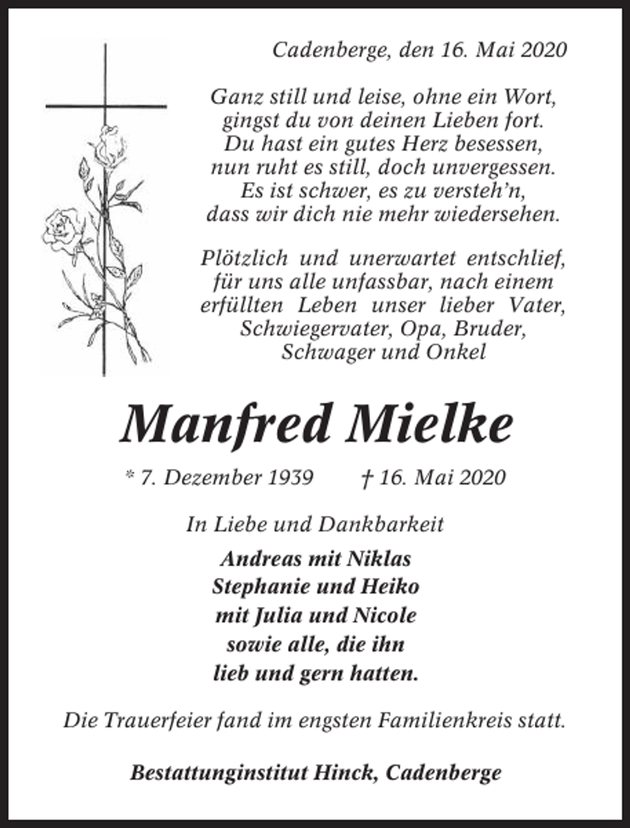 <p>Cadenberge, den 16. Mai 2020<br />Ganz still und leise, ohne ein Wort,<br />gingst du von deinen Lieben fort.<br />Du hast ein gutes Herz besessen,<br />nun ruht es still, doch unvergessen.<br />Es ist schwer, es zu versteh’n,<br />dass wir dich nie mehr wiedersehen.<br />Plötzlich und unerwartet entschlief,<br />für uns alle unfassbar, nach einem<br />erfüllten Leben unser lieber Vater,<br />Schwiegervater, Opa, Bruder,<br />Schwager und Onkel</p><p>Manfred Mielke<br />* 7. Dezember 1939</p><p>† 16. Mai 2020</p><p>In Liebe und Dankbarkeit<br />Andreas mit Niklas<br />Stephanie und Heiko<br />mit Julia und Nicole<br />sowie alle, die ihn<br />lieb und gern hatten.<br />Die Trauerfeier fand im engsten Familienkreis statt.<br />Bestattunginstitut Hinck, Cadenberge</p>