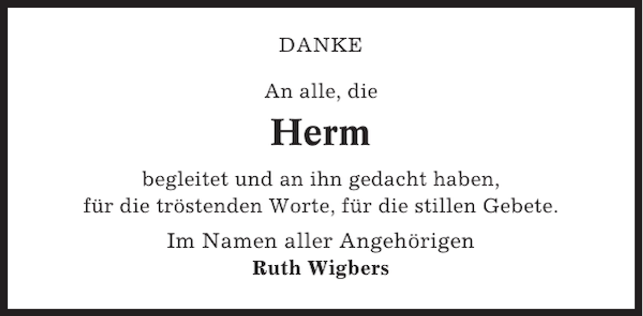 <p>DANKE<br />An alle, die</p><p>Herm<br />begleitet und an ihn gedacht haben,<br />für die tröstenden Worte, für die stillen Gebete.</p><p>Im Namen aller Angehörigen<br />Ruth Wigbers</p>