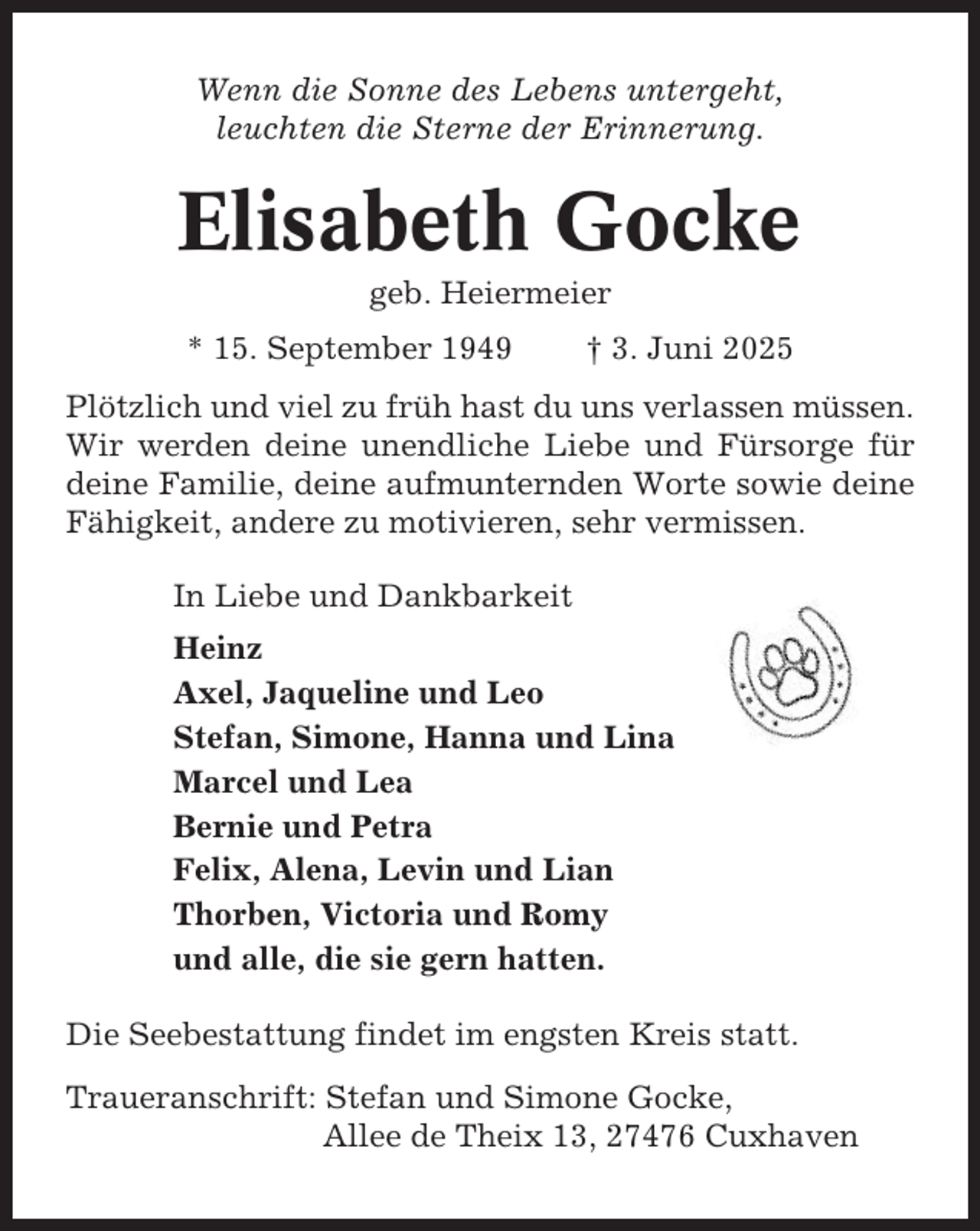 <p>Wenn die Sonne des Lebens untergeht,<br />leuchten die Sterne der Erinnerung.</p><p>Elisabeth Gocke<br />geb. Heiermeier<br />* 15. September 1949</p><p>† 3. Juni 2025</p><p>Plötzlich und viel zu früh hast du uns verlassen müssen.<br />Wir werden deine unendliche Liebe und Fürsorge für<br />deine Familie, deine aufmunternden Worte sowie deine<br />Fähigkeit, andere zu motivieren, sehr vermissen.<br />In Liebe und Dankbarkeit<br />Heinz<br />Axel, Jaqueline und Leo<br />Stefan, Simone, Hanna und Lina<br />Marcel und Lea<br />Bernie und Petra<br />Felix, Alena, Levin und Lian<br />Thorben, Victoria und Romy<br />und alle, die sie gern hatten.<br />Die Seebestattung findet im engsten Kreis statt.<br />Traueranschrift: Stefan und Simone Gocke,<br />Allee de Theix 13, 27476 Cuxhaven</p>