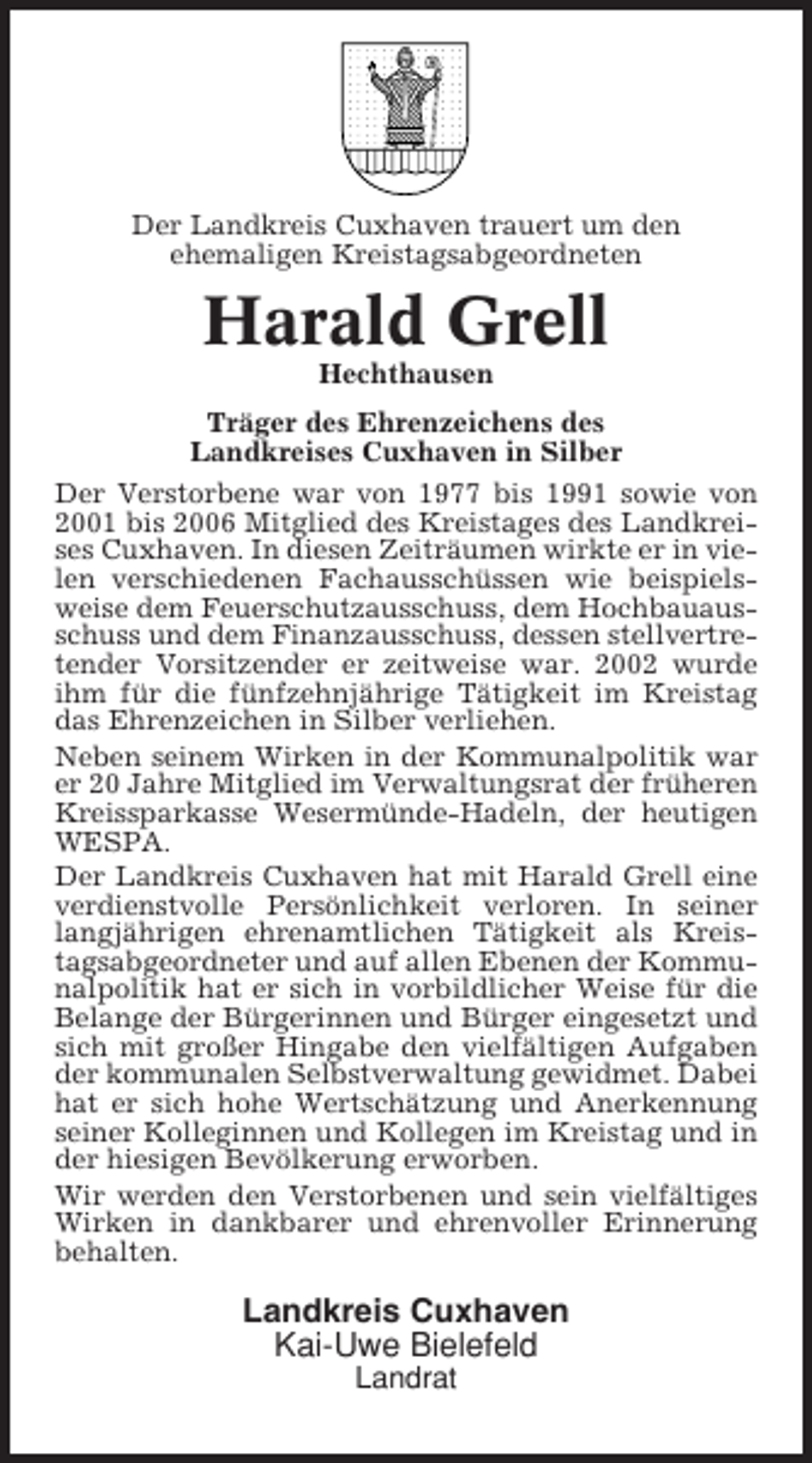 <p>Der Landkreis Cuxhaven trauert um den<br />ehemaligen Kreistagsabgeordneten</p><p>Harald Grell<br />Hechthausen<br />Träger des Ehrenzeichens des<br />Landkreises Cuxhaven in Silber<br />Der Verstorbene war von 1977 bis 1991 sowie von<br />2001 bis 2006 Mitglied des Kreistages des Landkreises Cuxhaven. In diesen Zeiträumen wirkte er in vielen verschiedenen Fachausschüssen wie beispielsweise dem Feuerschutzausschuss, dem Hochbauausschuss und dem Finanzausschuss, dessen stellvertretender Vorsitzender er zeitweise war. 2002 wurde<br />ihm für die fünfzehnjährige Tätigkeit im Kreistag<br />das Ehrenzeichen in Silber verliehen.<br />Neben seinem Wirken in der Kommunalpolitik war<br />er 20 Jahre Mitglied im Verwaltungsrat der früheren<br />Kreissparkasse Wesermünde-Hadeln, der heutigen<br />WESPA.<br />Der Landkreis Cuxhaven hat mit Harald Grell eine<br />verdienstvolle Persönlichkeit verloren. In seiner<br />langjährigen ehrenamtlichen Tätigkeit als Kreistagsabgeordneter und auf allen Ebenen der Kommunalpolitik hat er sich in vorbildlicher Weise für die<br />Belange der Bürgerinnen und Bürger eingesetzt und<br />sich mit großer Hingabe den vielfältigen Aufgaben<br />der kommunalen Selbstverwaltung gewidmet. Dabei<br />hat er sich hohe Wertschätzung und Anerkennung<br />seiner Kolleginnen und Kollegen im Kreistag und in<br />der hiesigen Bevölkerung erworben.<br />Wir werden den Verstorbenen und sein vielfältiges<br />Wirken in dankbarer und ehrenvoller Erinnerung<br />behalten.</p><p>Landkreis Cuxhaven<br />Kai-Uwe Bielefeld<br />Landrat</p>