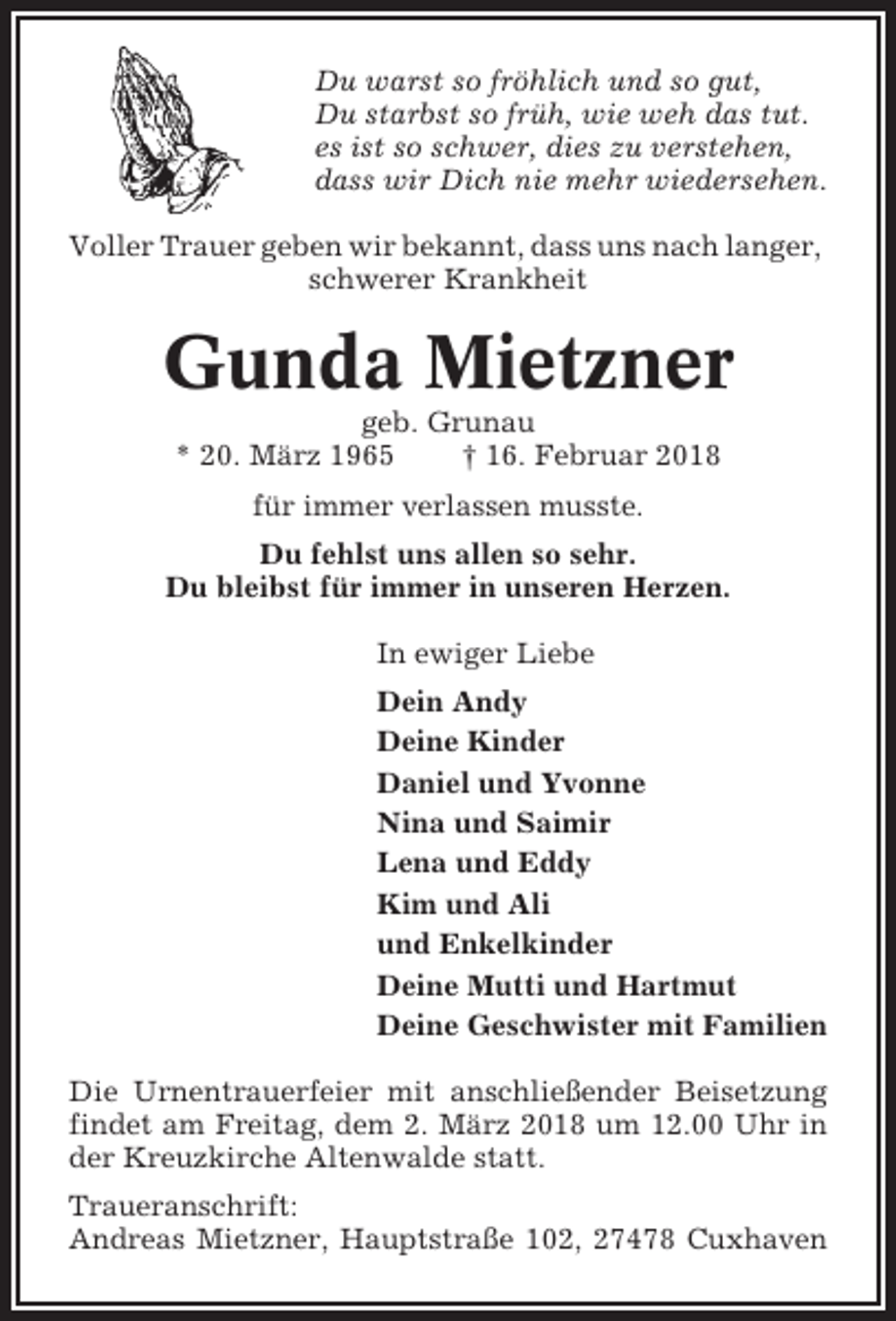 <p>Du warst so fröhlich und so gut,<br />Du starbst so früh, wie weh das tut.<br />es ist so schwer, dies zu verstehen,<br />dass wir Dich nie mehr wiedersehen.<br />Voller Trauer geben wir bekannt, dass uns nach langer,<br />schwerer Krankheit</p><p>Gunda Mietzner<br />geb. Grunau<br />* 20. März 1965<br />† 16. Februar 2018<br />für immer verlassen musste.<br />Du fehlst uns allen so sehr.<br />Du bleibst für immer in unseren Herzen.<br />In ewiger Liebe<br />Dein Andy<br />Deine Kinder<br />Daniel und Yvonne<br />Nina und Saimir<br />Lena und Eddy<br />Kim und Ali<br />und Enkelkinder<br />Deine Mutti und Hartmut<br />Deine Geschwister mit Familien<br />Die Urnentrauerfeier mit anschließender Beisetzung<br />findet am Freitag, dem 2. März 2018 um 12.00 Uhr in<br />der Kreuzkirche Altenwalde statt.<br />Traueranschrift:<br />Andreas Mietzner, Hauptstraße 102, 27478 Cuxhaven</p>