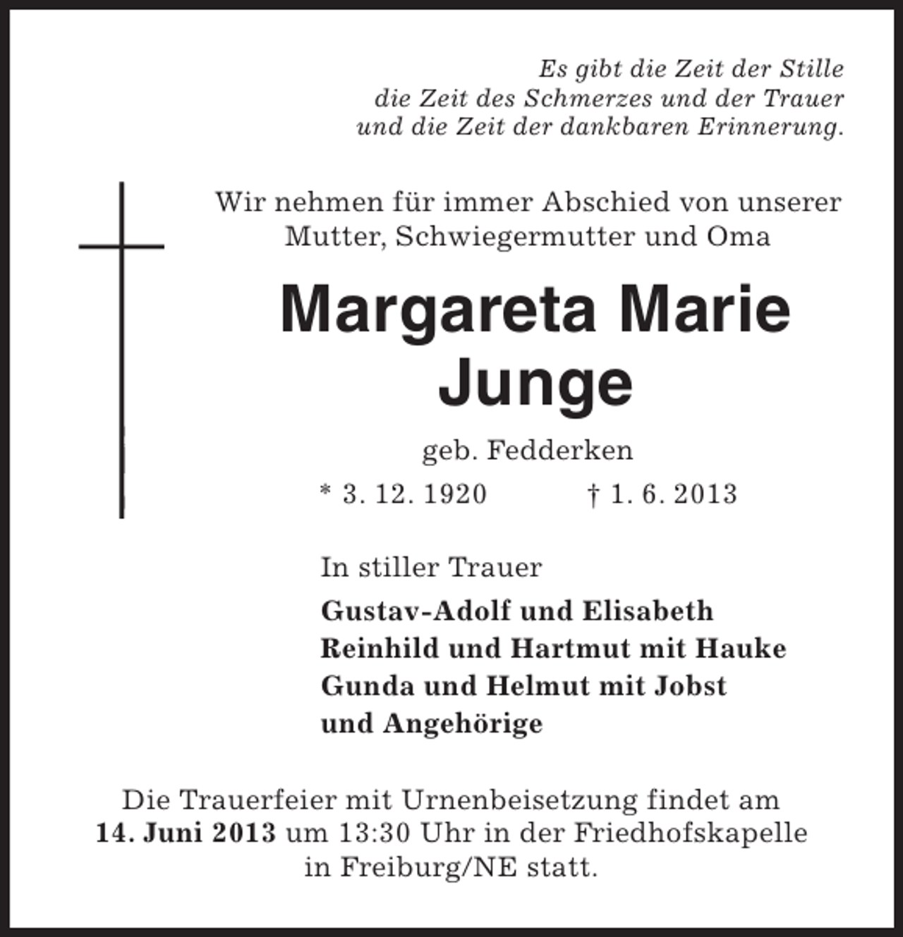 <p>Es gibt die Zeit der Stille<br />die Zeit des Schmerzes und der Trauer<br />und die Zeit der dankbaren Erinnerung.</p><p>Wir nehmen für immer Abschied von unserer<br />Mutter, Schwiegermutter und Oma</p><p>Margareta Marie<br />Margarete Marie<br />Junge<br />Jungep<br />geb. Fedderken</p><p>* 3. 12. 1920</p><p>† 1. 6. 2013</p><p>In stiller Trauer<br />Gustav-Adolf und Elisabeth<br />Reinhild und Hartmut mit Hauke<br />Gunda und Helmut mit Jobst<br />und Angehörige<br />Die Trauerfeier mit Urnenbeisetzung findet am<br />14. Juni 2013 um 13:30 Uhr in der Friedhofskapelle<br />in Freiburg/NE statt.</p>