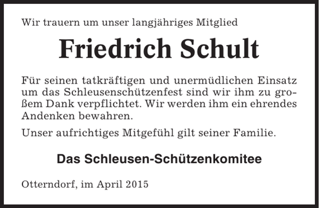 <p>Wir trauern um unser langjähriges Mitglied</p><p>Friedrich Schult<br />Für seinen tatkräftigen und unermüdlichen Einsatz<br />um das Schleusenschützenfest sind wir ihm zu großem Dank verpflichtet. Wir werden ihm ein ehrendes<br />Andenken bewahren.<br />Unser aufrichtiges Mitgefühl gilt seiner Familie.</p><p>Das Schleusen-Schützenkomitee<br />Otterndorf, im April 2015</p>