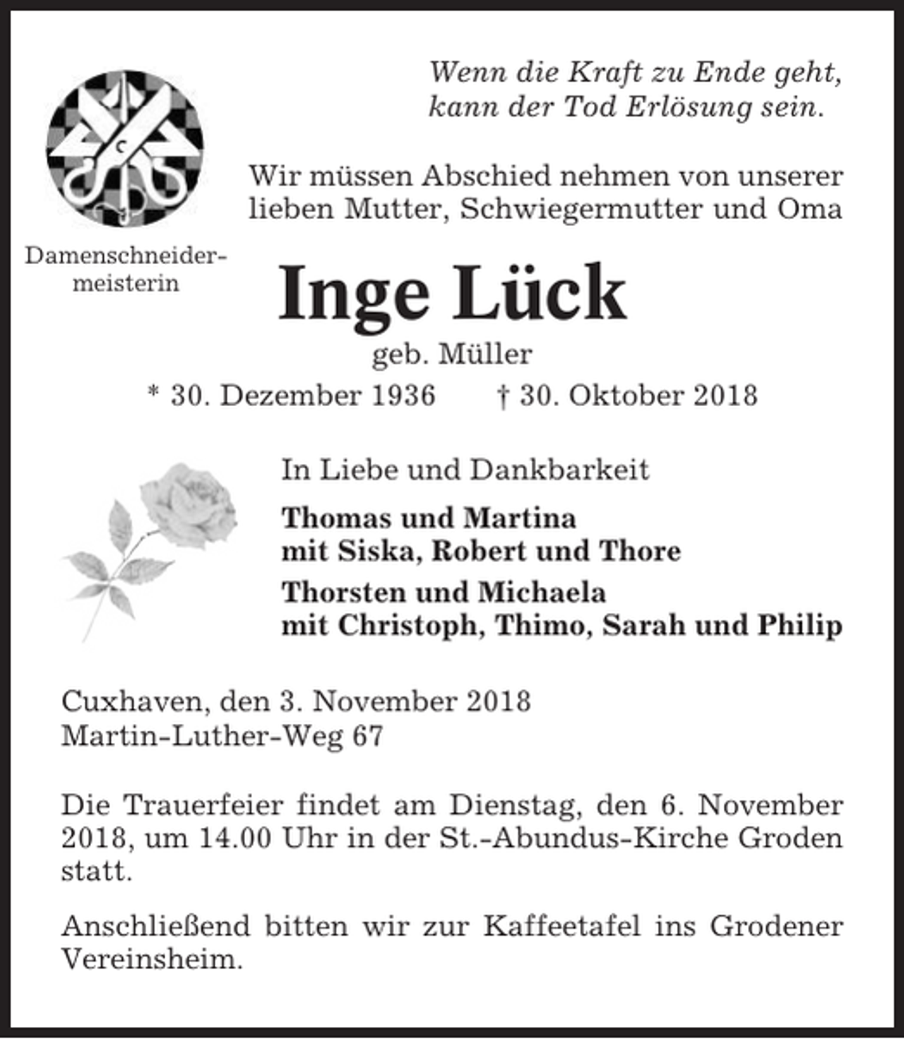 <p>Wenn die Kraft zu Ende geht,<br />kann der Tod Erlösung sein.<br />Wir müssen Abschied nehmen von unserer<br />lieben Mutter, Schwiegermutter und Oma<br />Damenschneidermeisterin</p><p>Inge Lück</p><p>geb. Müller<br />* 30. Dezember 1936<br />† 30. Oktober 2018<br />In Liebe und Dankbarkeit<br />Thomas und Martina<br />mit Siska, Robert und Thore<br />Thorsten und Michaela<br />mit Christoph, Thimo, Sarah und Philip<br />Cuxhaven, den 3. November 2018<br />Martin-Luther-Weg 67<br />Die Trauerfeier findet am Dienstag, den 6. November<br />2018, um 14.00 Uhr in der St.-Abundus-Kirche Groden<br />statt.<br />Anschließend bitten wir zur Kaffeetafel ins Grodener<br />Vereinsheim.</p>