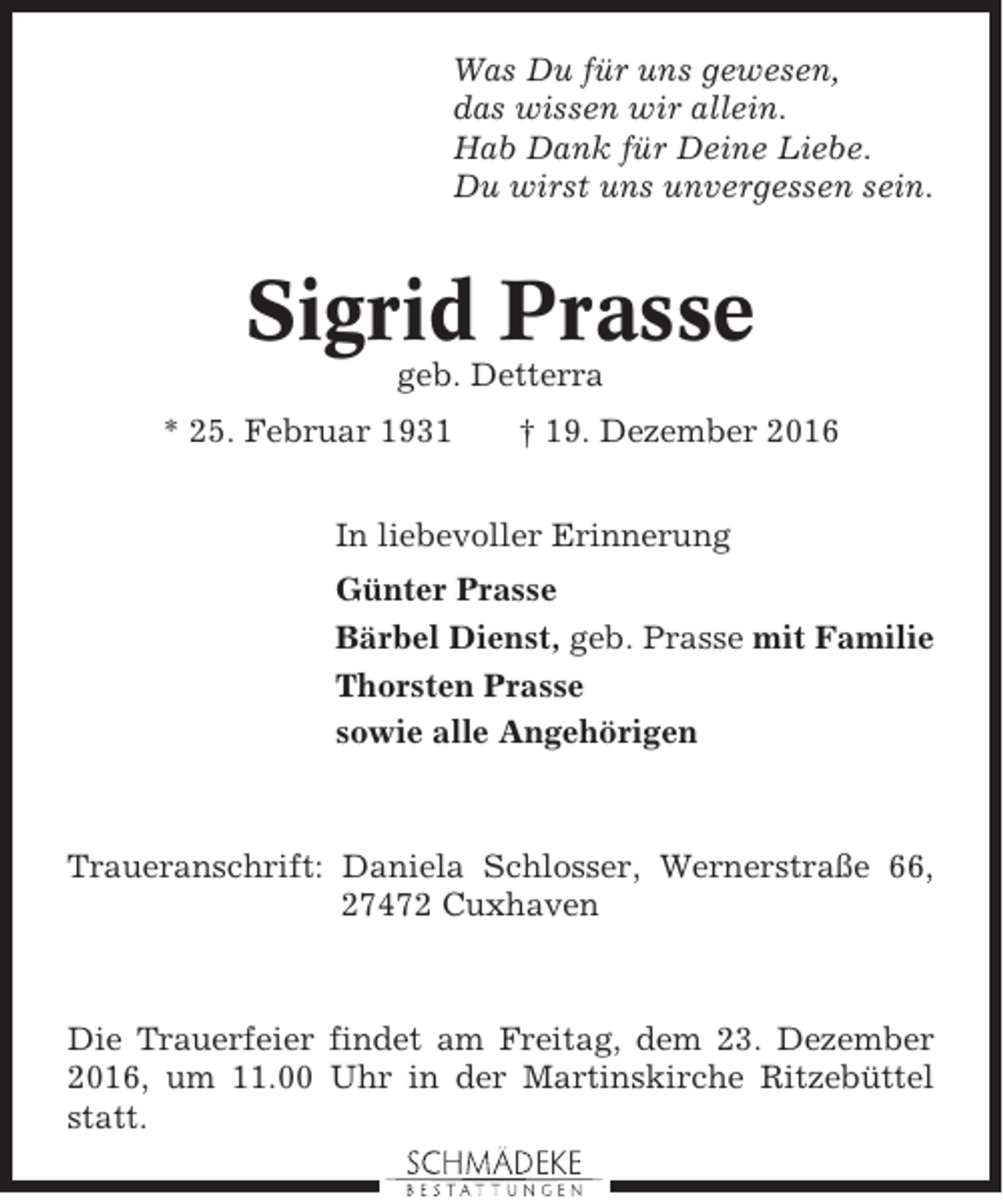 <p>Was Du für uns gewesen,<br />das wissen wir allein.<br />Hab Dank für Deine Liebe.<br />Du wirst uns unvergessen sein.</p><p>Sigrid Prasse<br />geb. Detterra<br />* 25. Februar 1931</p><p>† 19. Dezember 2016</p><p>In liebevoller Erinnerung<br />Günter Prasse<br />Bärbel Dienst, geb. Prasse mit Familie<br />Thorsten Prasse<br />sowie alle Angehörigen</p><p>Traueranschrift: Daniela Schlosser, Wernerstraße 66,<br />27472 Cuxhaven</p><p>Die Trauerfeier findet am Freitag, dem 23. Dezember<br />2016, um 11.00 Uhr in der Martinskirche Ritzebüttel<br />statt.</p>