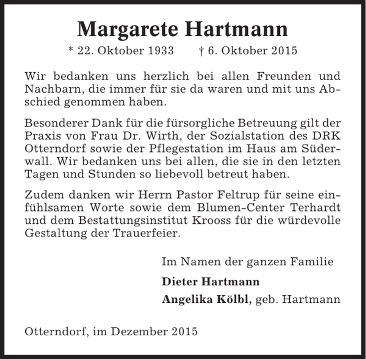 <p>Margarete Hartmann<br />* 22. Oktober 1933</p><p>† 6. Oktober 2015</p><p>Wir bedanken uns herzlich bei allen Freunden und<br />Nachbarn, die immer für sie da waren und mit uns Abschied genommen haben.<br />Besonderer Dank für die fürsorgliche Betreuung gilt der<br />Praxis von Frau Dr. Wirth, der Sozialstation des DRK<br />Otterndorf sowie der Pflegestation im Haus am Süderwall. Wir bedanken uns bei allen, die sie in den letzten<br />Tagen und Stunden so liebevoll betreut haben.<br />Zudem danken wir Herrn Pastor Feltrup für seine einfühlsamen Worte sowie dem Blumen-Center Terhardt<br />und dem Bestattungsinstitut Krooss für die würdevolle<br />Gestaltung der Trauerfeier.<br />Im Namen der ganzen Familie<br />Dieter Hartmann<br />Angelika Kölbl, geb. Hartmann<br />Otterndorf, im Dezember 2015</p>