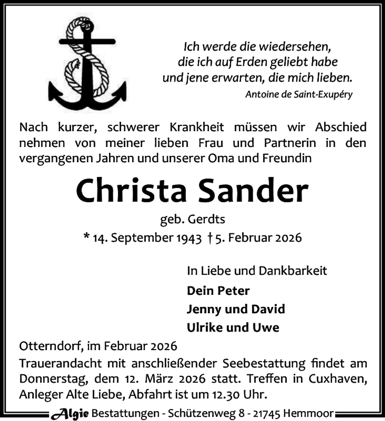 <p>Ich werde die wiedersehen,<br />die ich auf Erden geliebt habe<br />und jene erwarten, die mich lieben.<br />Antoine de Saint-Exupéry</p><p>Nach kurzer, schwerer Krankheit müssen wir Abschied<br />nehmen von meiner lieben Frau und Partnerin in den<br />vergangenen Jahren und unserer Oma und Freundin</p><p>Christa Sander<br />geb. Gerdts<br />* 14. September 1943 † 5. Februar 2026</p><p>In Liebe und Dankbarkeit<br />Dein Peter<br />Jenny und David<br />Ulrike und Uwe<br />Otterndorf, im Februar 2026<br />Trauerandacht mit anschließender Seebestattung ﬁndet am<br />Donnerstag, dem 12. März 2026 statt. Treﬀen in Cuxhaven,<br />Anleger Alte Liebe, Abfahrt ist um 12.30 Uhr.<br />Algie Bestattungen - Schützenweg 8 - 21745 Hemmoor</p>