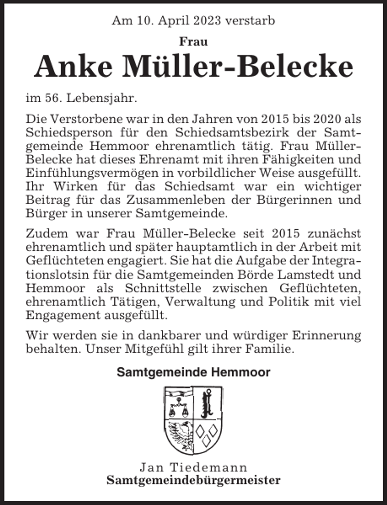 <p>Am 10. April 2023 verstarb<br />Frau</p><p>Anke Müller-Belecke<br />im 56. Lebensjahr.<br />Die Verstorbene war in den Jahren von 2015 bis 2020 als<br />Schiedsperson für den Schiedsamtsbezirk der Samtgemeinde Hemmoor ehrenamtlich tätig. Frau MüllerBelecke hat dieses Ehrenamt mit ihren Fähigkeiten und<br />Einfühlungsvermögen in vorbildlicher Weise ausgefüllt.<br />Ihr Wirken für das Schiedsamt war ein wichtiger<br />Beitrag für das Zusammenleben der Bürgerinnen und<br />Bürger in unserer Samtgemeinde.<br />Zudem war Frau Müller-Belecke seit 2015 zunächst<br />ehrenamtlich und später hauptamtlich in der Arbeit mit<br />Geflüchteten engagiert. Sie hat die Aufgabe der Integrationslotsin für die Samtgemeinden Börde Lamstedt und<br />Hemmoor als Schnittstelle zwischen Geflüchteten,<br />ehrenamtlich Tätigen, Verwaltung und Politik mit viel<br />Engagement ausgefüllt.<br />Wir werden sie in dankbarer und würdiger Erinnerung<br />behalten. Unser Mitgefühl gilt ihrer Familie.<br />Samtgemeinde Hemmoor</p><p>Jan Tiedemann<br />Samtgemeindebürgermeister</p>