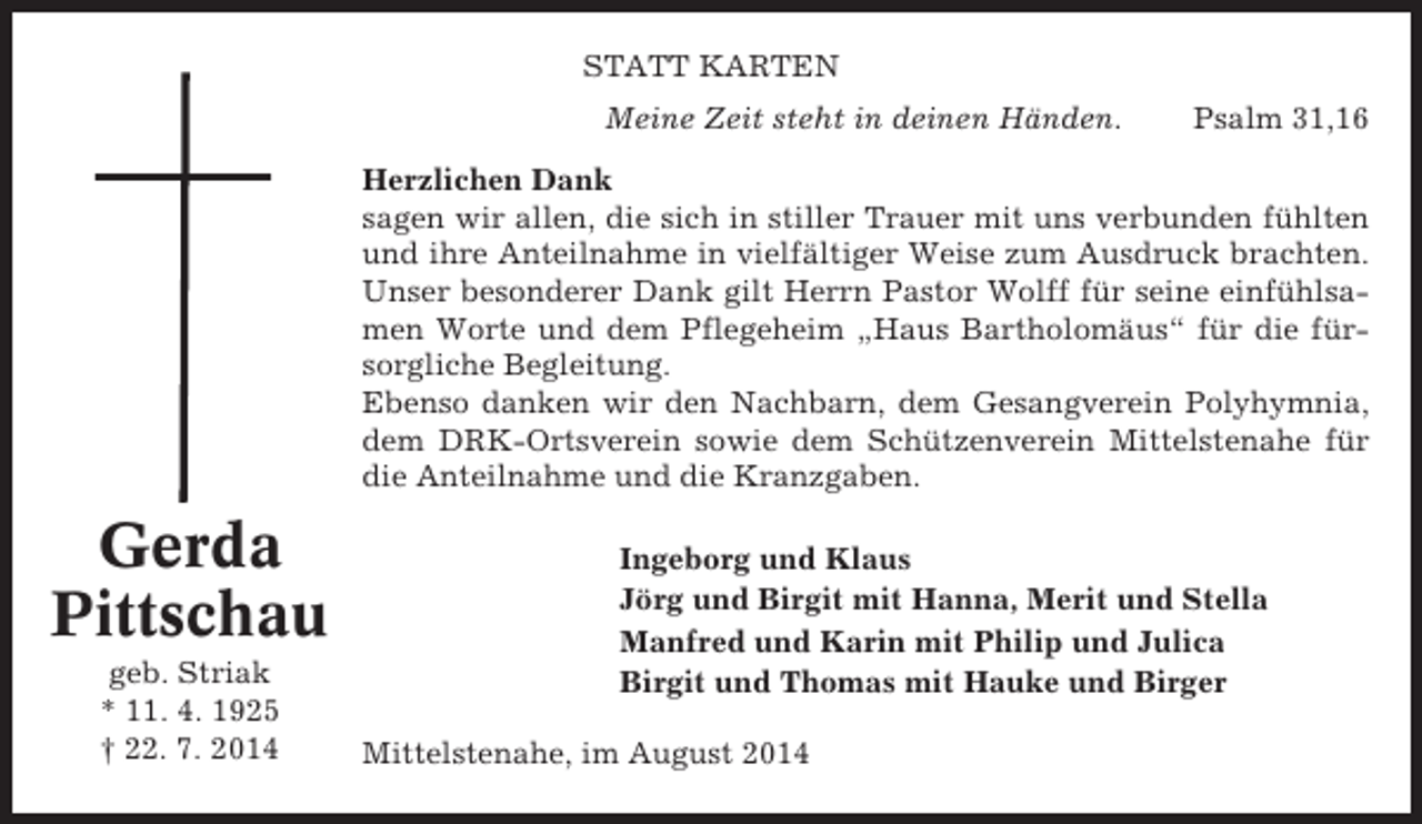 <p>STATT KARTEN<br />Meine Zeit steht in deinen Händen.</p><p>Psalm 31,16</p><p>Herzlichen Dank<br />sagen wir allen, die sich in stiller Trauer mit uns verbunden fühlten<br />und ihre Anteilnahme in vielfältiger Weise zum Ausdruck brachten.<br />Unser besonderer Dank gilt Herrn Pastor Wolff für seine einfühlsamen Worte und dem Pflegeheim „Haus Bartholomäus“ für die fürsorgliche Begleitung.<br />Ebenso danken wir den Nachbarn, dem Gesangverein Polyhymnia,<br />dem DRK-Ortsverein sowie dem Schützenverein Mittelstenahe für<br />die Anteilnahme und die Kranzgaben.</p><p>Gerda<br />Pittschau<br />geb. Striak<br />* 11. 4. 1925<br />† 22. 7. 2014</p><p>Ingeborg und Klaus<br />Jörg und Birgit mit Hanna, Merit und Stella<br />Manfred und Karin mit Philip und Julica<br />Birgit und Thomas mit Hauke und Birger<br />Mittelstenahe, im August 2014</p>