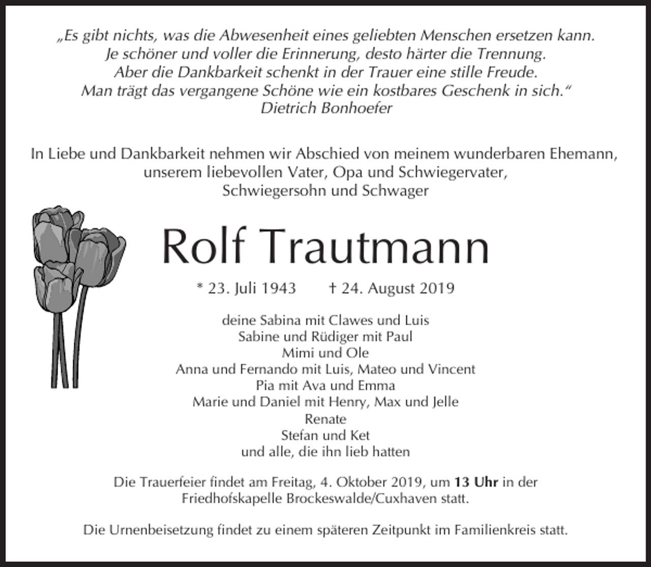 <p>„Es gibt nichts, was die Abwesenheit eines geliebten Menschen ersetzen kann.<br />Je schöner und voller die Erinnerung, desto härter die Trennung.<br />Aber die Dankbarkeit schenkt in der Trauer eine stille Freude.<br />Man trägt das vergangene Schöne wie ein kostbares Geschenk in sich.“<br />Dietrich Bonhoefer<br />In Liebe und Dankbarkeit nehmen wir Abschied von meinem wunderbaren Ehemann,<br />unserem liebevollen Vater, Opa und Schwiegervater,<br />Schwiegersohn und Schwager</p><p>Rolf Trautmann<br />* 23. Juli 1943</p><p>† 24. August 2019</p><p>deine Sabina mit Clawes und Luis<br />Sabine und Rüdiger mit Paul<br />Mimi und Ole<br />Anna und Fernando mit Luis, Mateo und Vincent<br />Pia mit Ava und Emma<br />Marie und Daniel mit Henry, Max und Jelle<br />Renate<br />Stefan und Ket<br />und alle, die ihn lieb hatten<br />Die Trauerfeier findet am Freitag, 4. Oktober 2019, um 13 Uhr in der<br />Friedhofskapelle Brockeswalde/Cuxhaven statt.<br />Die Urnenbeisetzung findet zu einem späteren Zeitpunkt im Familienkreis statt.</p>