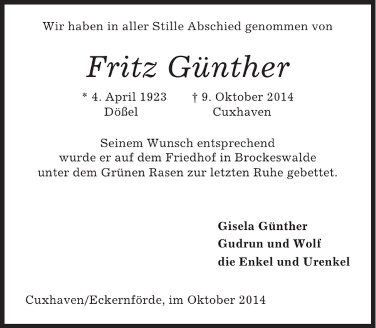 <p>Wir haben in aller Stille Abschied genommen von</p><p>Fritz Günther<br />* 4. April 1923<br />Dößel</p><p>† 9. Oktober 2014<br />Cuxhaven</p><p>Seinem Wunsch entsprechend<br />wurde er auf dem Friedhof in Brockeswalde<br />unter dem Grünen Rasen zur letzten Ruhe gebettet.</p><p>Gisela Günther<br />Gudrun und Wolf<br />die Enkel und Urenkel<br />Cuxhaven/Eckernförde, im Oktober 2014</p>