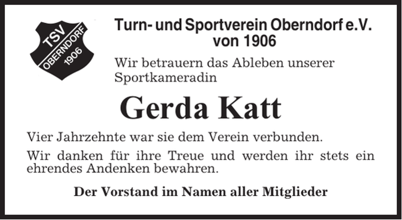 <p>Turn- und Sportverein Oberndorf e.V.<br />von 1906<br />Wir betrauern das Ableben unserer<br />Sportkameradin</p><p>Gerda Katt<br />Vier Jahrzehnte war sie dem Verein verbunden.<br />Wir danken für ihre Treue und werden ihr stets ein<br />ehrendes Andenken bewahren.<br />Der Vorstand im Namen aller Mitglieder</p>