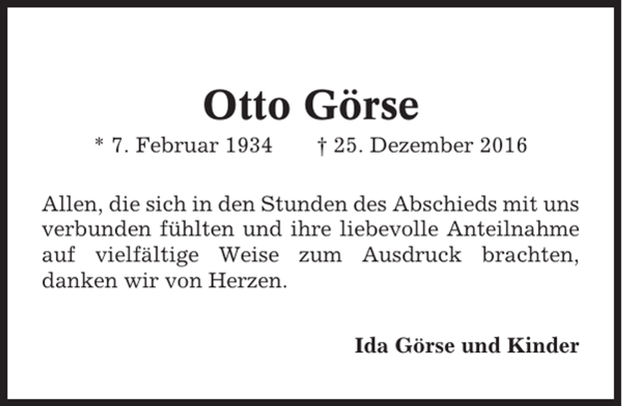 <p>Otto Görse<br />* 7. Februar 1934</p><p>† 25. Dezember 2016</p><p>Allen, die sich in den Stunden des Abschieds mit uns<br />verbunden fühlten und ihre liebevolle Anteilnahme<br />auf vielfältige Weise zum Ausdruck brachten,<br />danken wir von Herzen.<br />Ida Görse und Kinder</p>